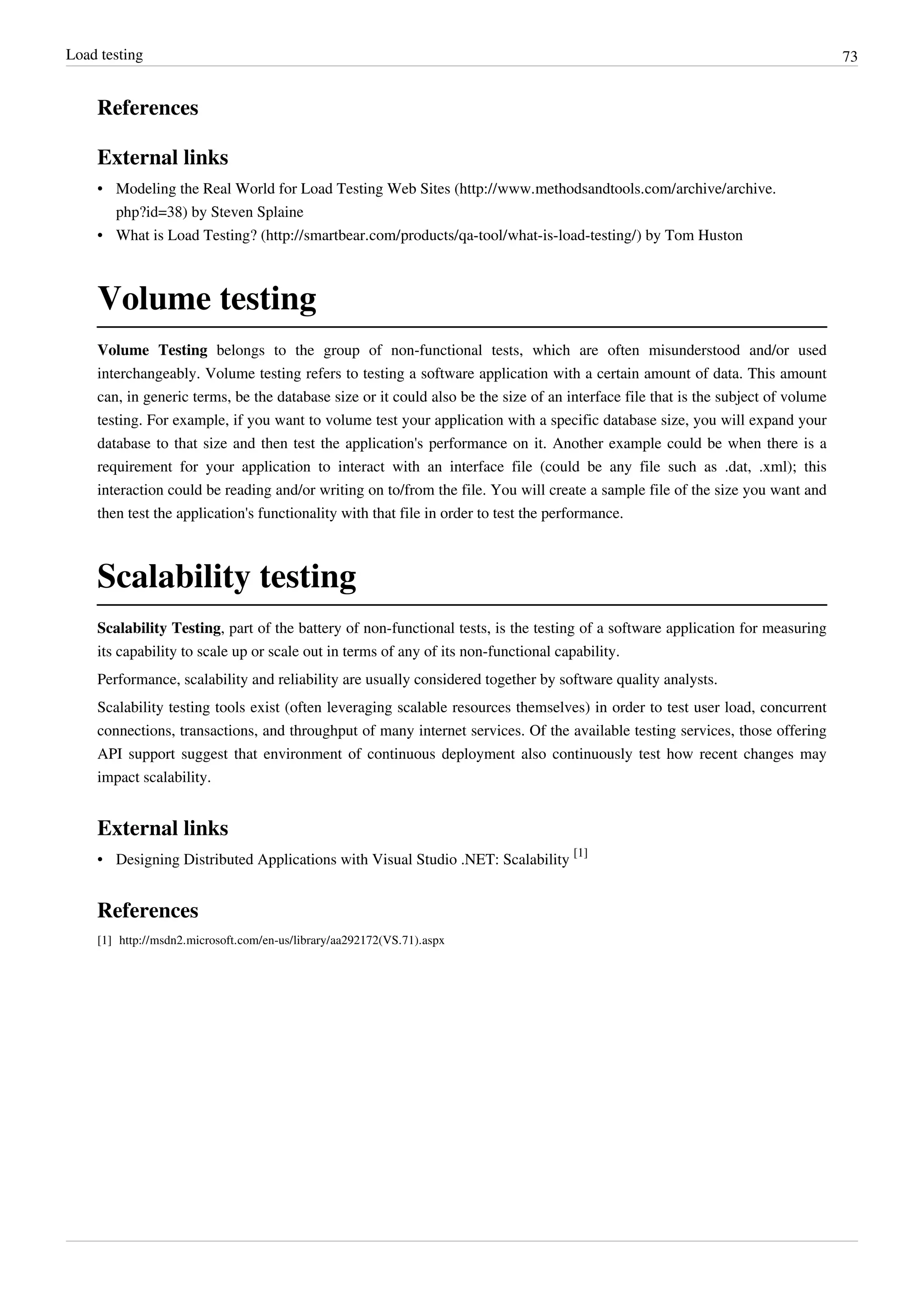 Load testing 73
References
External links
• Modeling the Real World for Load Testing Web Sites (http://www.methodsandtools.com/archive/archive.
php?id=38) by Steven Splaine
• What is Load Testing? (http://smartbear.com/products/qa-tool/what-is-load-testing/) by Tom Huston
Volume testing
Volume Testing belongs to the group of non-functional tests, which are often misunderstood and/or used
interchangeably. Volume testing refers to testing a software application with a certain amount of data. This amount
can, in generic terms, be the database size or it could also be the size of an interface file that is the subject of volume
testing. For example, if you want to volume test your application with a specific database size, you will expand your
database to that size and then test the application's performance on it. Another example could be when there is a
requirement for your application to interact with an interface file (could be any file such as .dat, .xml); this
interaction could be reading and/or writing on to/from the file. You will create a sample file of the size you want and
then test the application's functionality with that file in order to test the performance.
Scalability testing
Scalability Testing, part of the battery of non-functional tests, is the testing of a software application for measuring
its capability to scale up or scale out in terms of any of its non-functional capability.
Performance, scalability and reliability are usually considered together by software quality analysts.
Scalability testing tools exist (often leveraging scalable resources themselves) in order to test user load, concurrent
connections, transactions, and throughput of many internet services. Of the available testing services, those offering
API support suggest that environment of continuous deployment also continuously test how recent changes may
impact scalability.
External links
• Designing Distributed Applications with Visual Studio .NET: Scalability
[1]
References
[1] http://msdn2.microsoft.com/en-us/library/aa292172(VS.71).aspx
 
