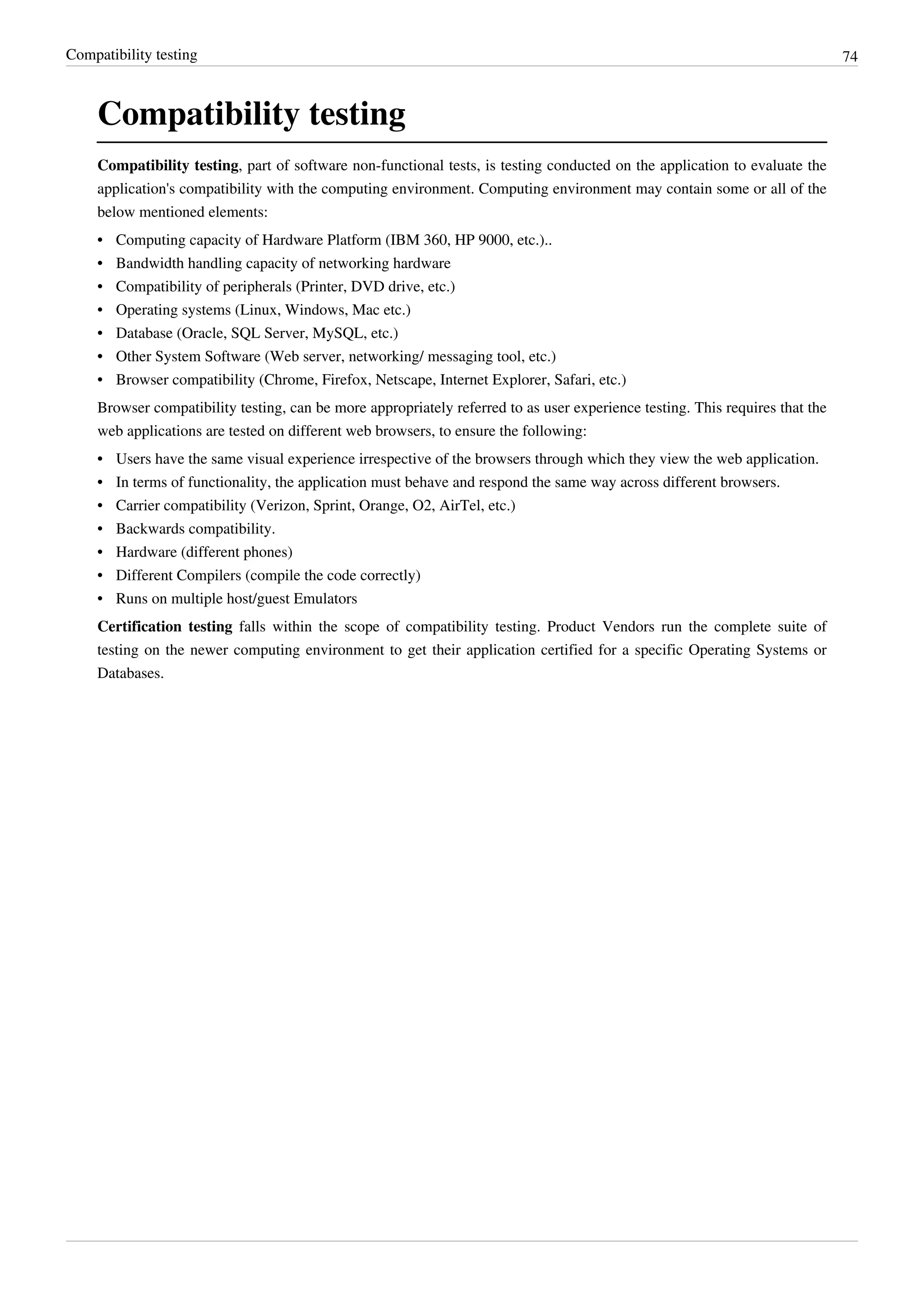 Compatibility testing 74
Compatibility testing
Compatibility testing, part of software non-functional tests, is testing conducted on the application to evaluate the
application's compatibility with the computing environment. Computing environment may contain some or all of the
below mentioned elements:
•• Computing capacity of Hardware Platform (IBM 360, HP 9000, etc.)..
• Bandwidth handling capacity of networking hardware
• Compatibility of peripherals (Printer, DVD drive, etc.)
• Operating systems (Linux, Windows, Mac etc.)
• Database (Oracle, SQL Server, MySQL, etc.)
•• Other System Software (Web server, networking/ messaging tool, etc.)
• Browser compatibility (Chrome, Firefox, Netscape, Internet Explorer, Safari, etc.)
Browser compatibility testing, can be more appropriately referred to as user experience testing. This requires that the
web applications are tested on different web browsers, to ensure the following:
•• Users have the same visual experience irrespective of the browsers through which they view the web application.
•• In terms of functionality, the application must behave and respond the same way across different browsers.
• Carrier compatibility (Verizon, Sprint, Orange, O2, AirTel, etc.)
• Backwards compatibility.
•• Hardware (different phones)
• Different Compilers (compile the code correctly)
• Runs on multiple host/guest Emulators
Certification testing falls within the scope of compatibility testing. Product Vendors run the complete suite of
testing on the newer computing environment to get their application certified for a specific Operating Systems or
Databases.
 
