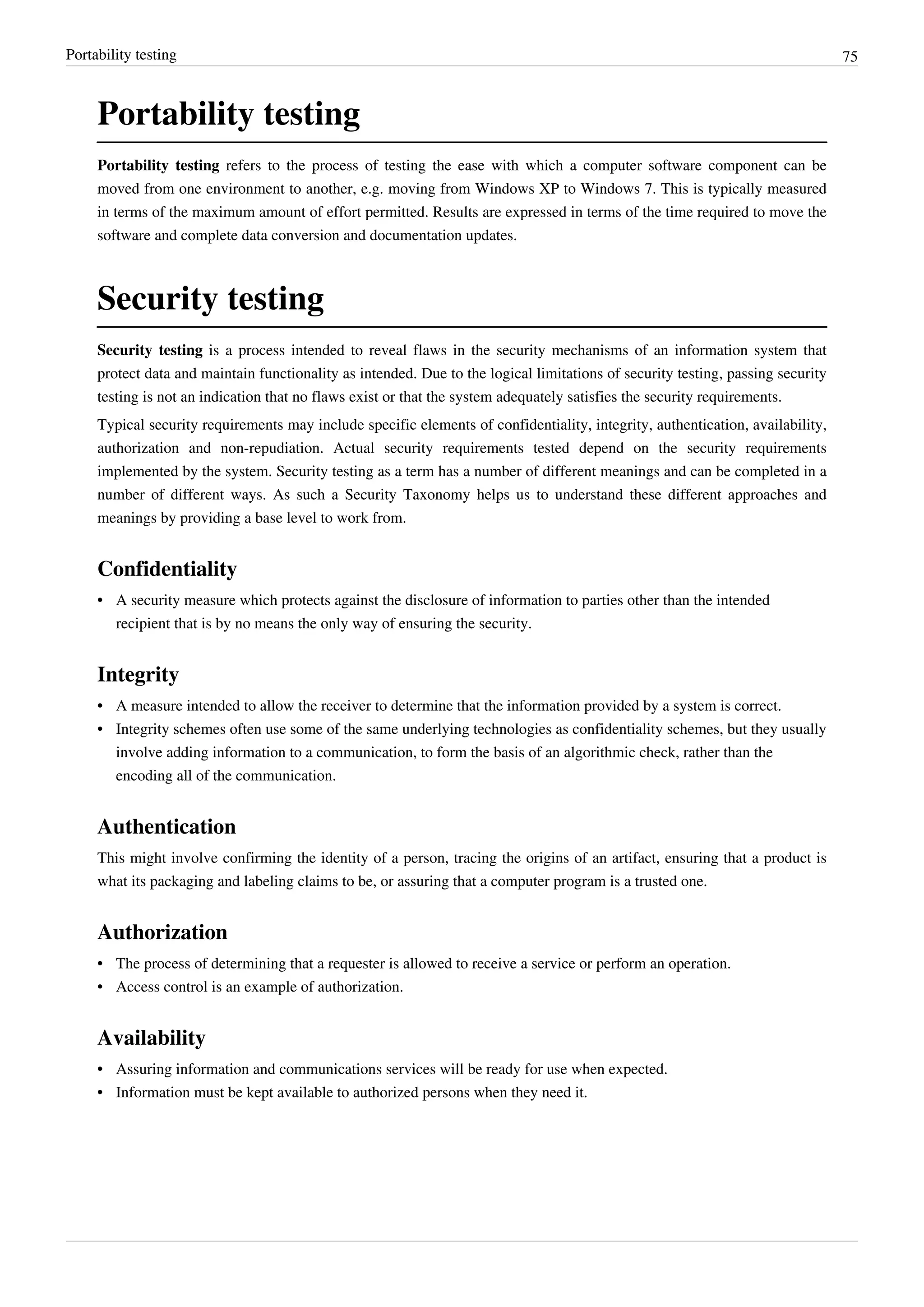 Portability testing 75
Portability testing
Portability testing refers to the process of testing the ease with which a computer software component can be
moved from one environment to another, e.g. moving from Windows XP to Windows 7. This is typically measured
in terms of the maximum amount of effort permitted. Results are expressed in terms of the time required to move the
software and complete data conversion and documentation updates.
Security testing
Security testing is a process intended to reveal flaws in the security mechanisms of an information system that
protect data and maintain functionality as intended. Due to the logical limitations of security testing, passing security
testing is not an indication that no flaws exist or that the system adequately satisfies the security requirements.
Typical security requirements may include specific elements of confidentiality, integrity, authentication, availability,
authorization and non-repudiation. Actual security requirements tested depend on the security requirements
implemented by the system. Security testing as a term has a number of different meanings and can be completed in a
number of different ways. As such a Security Taxonomy helps us to understand these different approaches and
meanings by providing a base level to work from.
Confidentiality
•• A security measure which protects against the disclosure of information to parties other than the intended
recipient that is by no means the only way of ensuring the security.
Integrity
•• A measure intended to allow the receiver to determine that the information provided by a system is correct.
•• Integrity schemes often use some of the same underlying technologies as confidentiality schemes, but they usually
involve adding information to a communication, to form the basis of an algorithmic check, rather than the
encoding all of the communication.
Authentication
This might involve confirming the identity of a person, tracing the origins of an artifact, ensuring that a product is
what its packaging and labeling claims to be, or assuring that a computer program is a trusted one.
Authorization
•• The process of determining that a requester is allowed to receive a service or perform an operation.
• Access control is an example of authorization.
Availability
•• Assuring information and communications services will be ready for use when expected.
•• Information must be kept available to authorized persons when they need it.
 