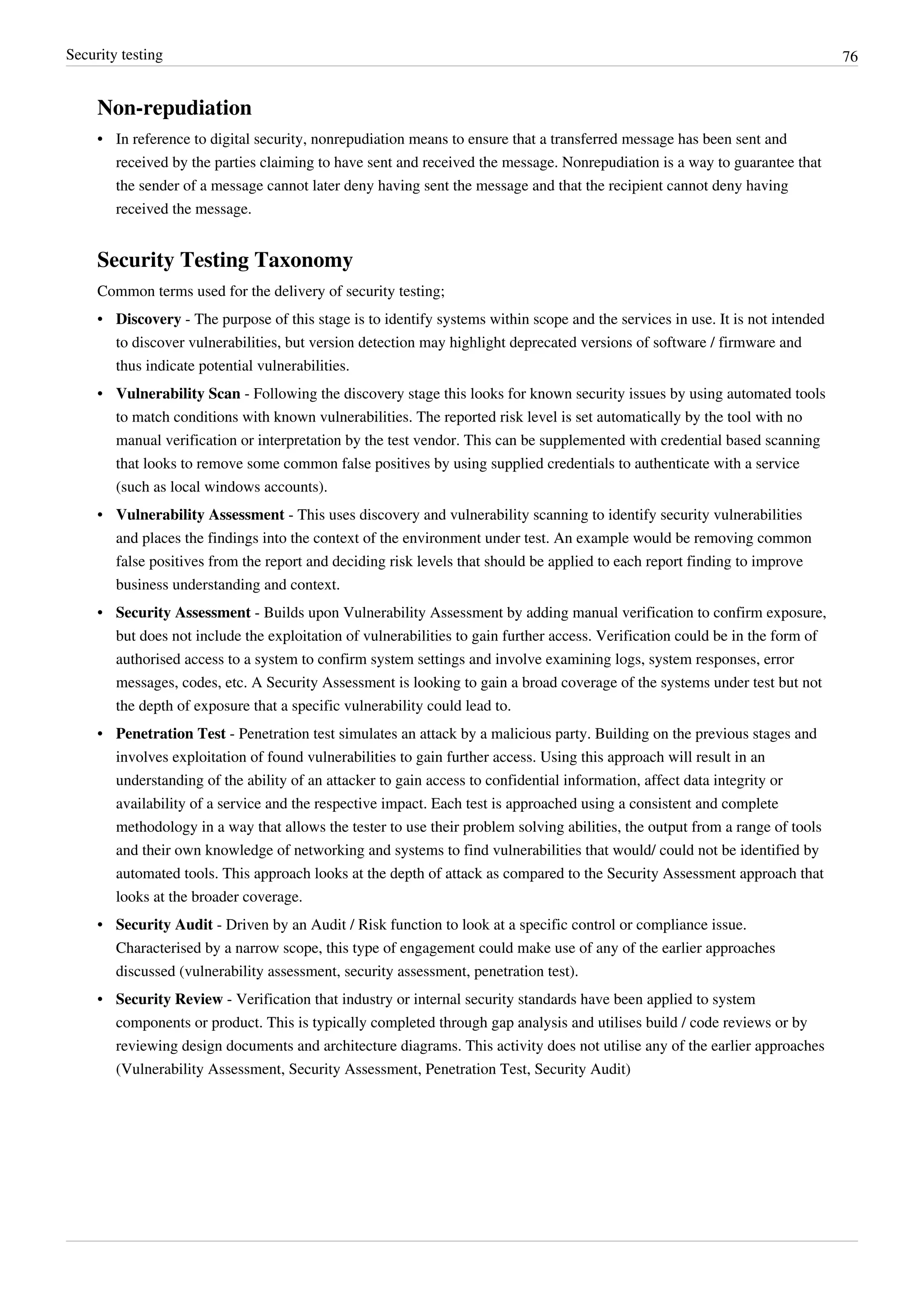 Security testing 76
Non-repudiation
•• In reference to digital security, nonrepudiation means to ensure that a transferred message has been sent and
received by the parties claiming to have sent and received the message. Nonrepudiation is a way to guarantee that
the sender of a message cannot later deny having sent the message and that the recipient cannot deny having
received the message.
Security Testing Taxonomy
Common terms used for the delivery of security testing;
• Discovery - The purpose of this stage is to identify systems within scope and the services in use. It is not intended
to discover vulnerabilities, but version detection may highlight deprecated versions of software / firmware and
thus indicate potential vulnerabilities.
• Vulnerability Scan - Following the discovery stage this looks for known security issues by using automated tools
to match conditions with known vulnerabilities. The reported risk level is set automatically by the tool with no
manual verification or interpretation by the test vendor. This can be supplemented with credential based scanning
that looks to remove some common false positives by using supplied credentials to authenticate with a service
(such as local windows accounts).
• Vulnerability Assessment - This uses discovery and vulnerability scanning to identify security vulnerabilities
and places the findings into the context of the environment under test. An example would be removing common
false positives from the report and deciding risk levels that should be applied to each report finding to improve
business understanding and context.
• Security Assessment - Builds upon Vulnerability Assessment by adding manual verification to confirm exposure,
but does not include the exploitation of vulnerabilities to gain further access. Verification could be in the form of
authorised access to a system to confirm system settings and involve examining logs, system responses, error
messages, codes, etc. A Security Assessment is looking to gain a broad coverage of the systems under test but not
the depth of exposure that a specific vulnerability could lead to.
• Penetration Test - Penetration test simulates an attack by a malicious party. Building on the previous stages and
involves exploitation of found vulnerabilities to gain further access. Using this approach will result in an
understanding of the ability of an attacker to gain access to confidential information, affect data integrity or
availability of a service and the respective impact. Each test is approached using a consistent and complete
methodology in a way that allows the tester to use their problem solving abilities, the output from a range of tools
and their own knowledge of networking and systems to find vulnerabilities that would/ could not be identified by
automated tools. This approach looks at the depth of attack as compared to the Security Assessment approach that
looks at the broader coverage.
• Security Audit - Driven by an Audit / Risk function to look at a specific control or compliance issue.
Characterised by a narrow scope, this type of engagement could make use of any of the earlier approaches
discussed (vulnerability assessment, security assessment, penetration test).
• Security Review - Verification that industry or internal security standards have been applied to system
components or product. This is typically completed through gap analysis and utilises build / code reviews or by
reviewing design documents and architecture diagrams. This activity does not utilise any of the earlier approaches
(Vulnerability Assessment, Security Assessment, Penetration Test, Security Audit)
 