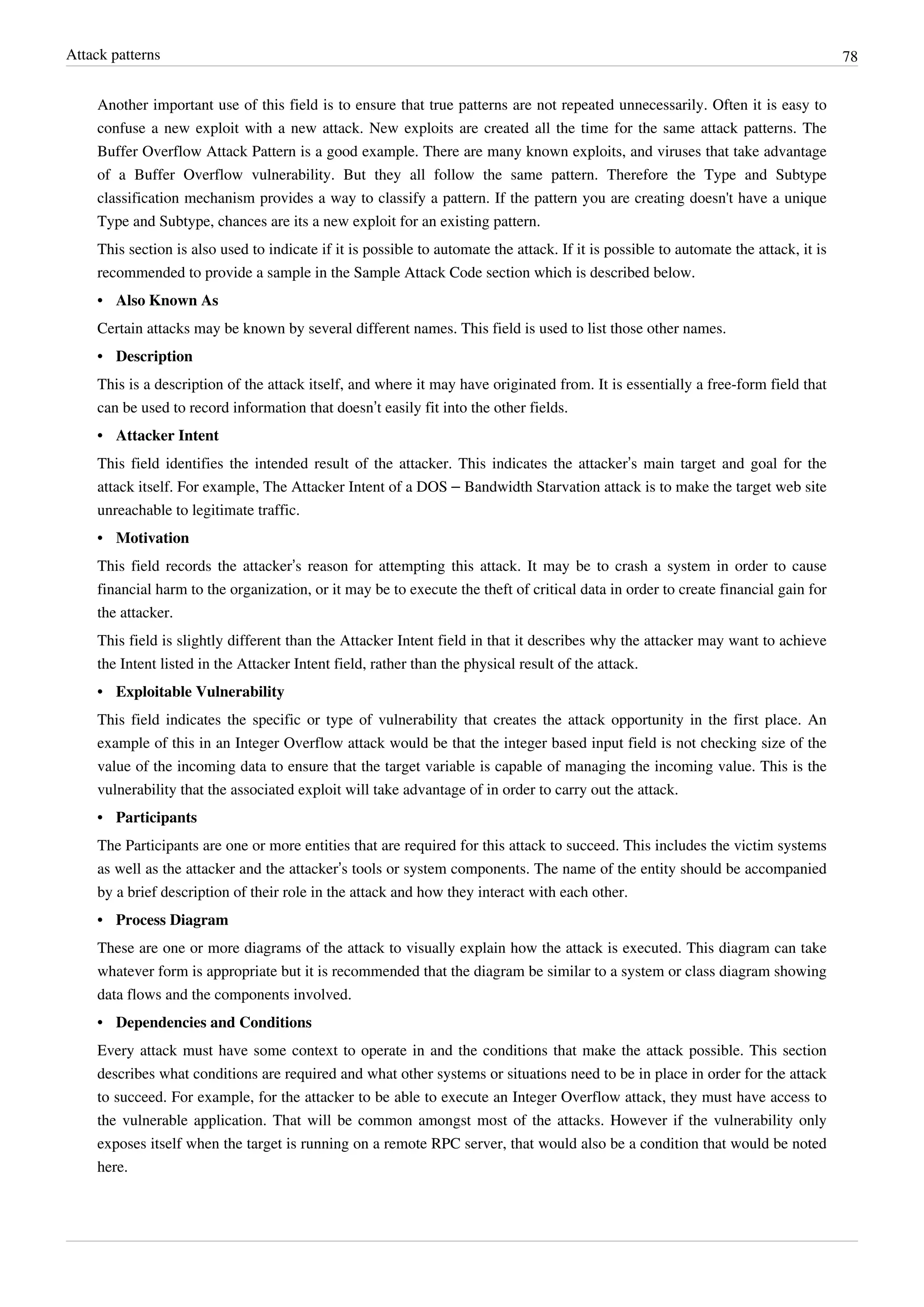 Attack patterns 78
Another important use of this field is to ensure that true patterns are not repeated unnecessarily. Often it is easy to
confuse a new exploit with a new attack. New exploits are created all the time for the same attack patterns. The
Buffer Overflow Attack Pattern is a good example. There are many known exploits, and viruses that take advantage
of a Buffer Overflow vulnerability. But they all follow the same pattern. Therefore the Type and Subtype
classification mechanism provides a way to classify a pattern. If the pattern you are creating doesn't have a unique
Type and Subtype, chances are its a new exploit for an existing pattern.
This section is also used to indicate if it is possible to automate the attack. If it is possible to automate the attack, it is
recommended to provide a sample in the Sample Attack Code section which is described below.
•• Also Known As
Certain attacks may be known by several different names. This field is used to list those other names.
•• Description
This is a description of the attack itself, and where it may have originated from. It is essentially a free-form field that
can be used to record information that doesn’t easily fit into the other fields.
•• Attacker Intent
This field identifies the intended result of the attacker. This indicates the attacker’s main target and goal for the
attack itself. For example, The Attacker Intent of a DOS – Bandwidth Starvation attack is to make the target web site
unreachable to legitimate traffic.
•• Motivation
This field records the attacker’s reason for attempting this attack. It may be to crash a system in order to cause
financial harm to the organization, or it may be to execute the theft of critical data in order to create financial gain for
the attacker.
This field is slightly different than the Attacker Intent field in that it describes why the attacker may want to achieve
the Intent listed in the Attacker Intent field, rather than the physical result of the attack.
•• Exploitable Vulnerability
This field indicates the specific or type of vulnerability that creates the attack opportunity in the first place. An
example of this in an Integer Overflow attack would be that the integer based input field is not checking size of the
value of the incoming data to ensure that the target variable is capable of managing the incoming value. This is the
vulnerability that the associated exploit will take advantage of in order to carry out the attack.
•• Participants
The Participants are one or more entities that are required for this attack to succeed. This includes the victim systems
as well as the attacker and the attacker’s tools or system components. The name of the entity should be accompanied
by a brief description of their role in the attack and how they interact with each other.
•• Process Diagram
These are one or more diagrams of the attack to visually explain how the attack is executed. This diagram can take
whatever form is appropriate but it is recommended that the diagram be similar to a system or class diagram showing
data flows and the components involved.
•• Dependencies and Conditions
Every attack must have some context to operate in and the conditions that make the attack possible. This section
describes what conditions are required and what other systems or situations need to be in place in order for the attack
to succeed. For example, for the attacker to be able to execute an Integer Overflow attack, they must have access to
the vulnerable application. That will be common amongst most of the attacks. However if the vulnerability only
exposes itself when the target is running on a remote RPC server, that would also be a condition that would be noted
here.
 
