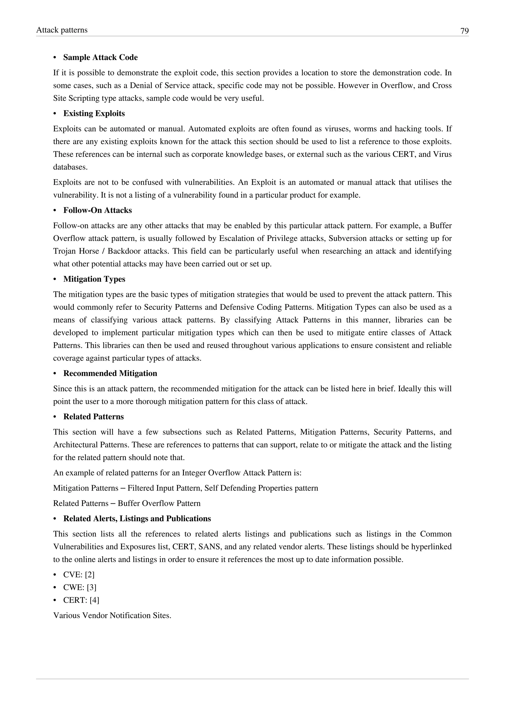 Attack patterns 79
•• Sample Attack Code
If it is possible to demonstrate the exploit code, this section provides a location to store the demonstration code. In
some cases, such as a Denial of Service attack, specific code may not be possible. However in Overflow, and Cross
Site Scripting type attacks, sample code would be very useful.
•• Existing Exploits
Exploits can be automated or manual. Automated exploits are often found as viruses, worms and hacking tools. If
there are any existing exploits known for the attack this section should be used to list a reference to those exploits.
These references can be internal such as corporate knowledge bases, or external such as the various CERT, and Virus
databases.
Exploits are not to be confused with vulnerabilities. An Exploit is an automated or manual attack that utilises the
vulnerability. It is not a listing of a vulnerability found in a particular product for example.
•• Follow-On Attacks
Follow-on attacks are any other attacks that may be enabled by this particular attack pattern. For example, a Buffer
Overflow attack pattern, is usually followed by Escalation of Privilege attacks, Subversion attacks or setting up for
Trojan Horse / Backdoor attacks. This field can be particularly useful when researching an attack and identifying
what other potential attacks may have been carried out or set up.
•• Mitigation Types
The mitigation types are the basic types of mitigation strategies that would be used to prevent the attack pattern. This
would commonly refer to Security Patterns and Defensive Coding Patterns. Mitigation Types can also be used as a
means of classifying various attack patterns. By classifying Attack Patterns in this manner, libraries can be
developed to implement particular mitigation types which can then be used to mitigate entire classes of Attack
Patterns. This libraries can then be used and reused throughout various applications to ensure consistent and reliable
coverage against particular types of attacks.
•• Recommended Mitigation
Since this is an attack pattern, the recommended mitigation for the attack can be listed here in brief. Ideally this will
point the user to a more thorough mitigation pattern for this class of attack.
•• Related Patterns
This section will have a few subsections such as Related Patterns, Mitigation Patterns, Security Patterns, and
Architectural Patterns. These are references to patterns that can support, relate to or mitigate the attack and the listing
for the related pattern should note that.
An example of related patterns for an Integer Overflow Attack Pattern is:
Mitigation Patterns – Filtered Input Pattern, Self Defending Properties pattern
Related Patterns – Buffer Overflow Pattern
•• Related Alerts, Listings and Publications
This section lists all the references to related alerts listings and publications such as listings in the Common
Vulnerabilities and Exposures list, CERT, SANS, and any related vendor alerts. These listings should be hyperlinked
to the online alerts and listings in order to ensure it references the most up to date information possible.
• CVE: [2]
• CWE: [3]
• CERT: [4]
Various Vendor Notification Sites.
 