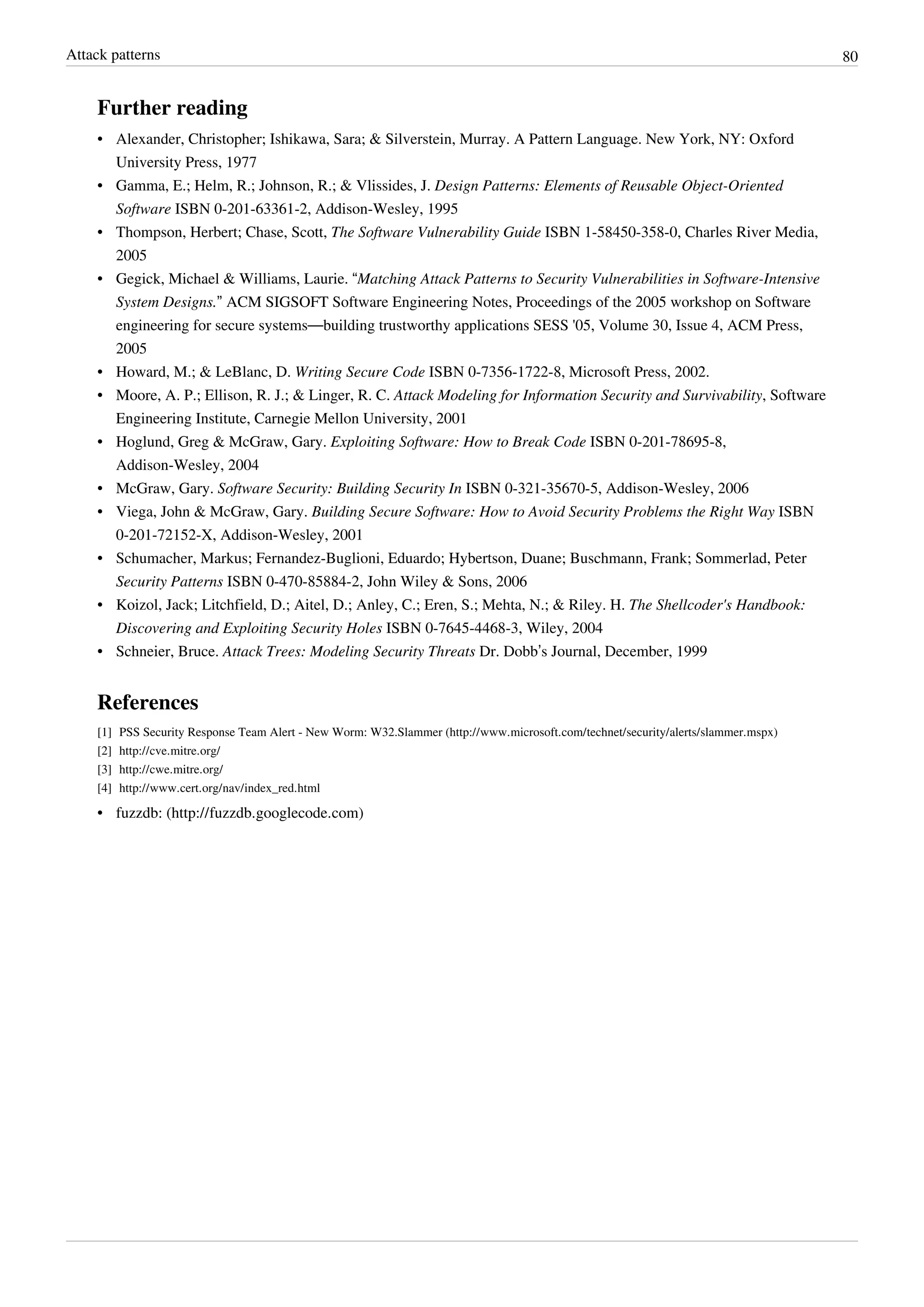 Attack patterns 80
Further reading
• Alexander, Christopher; Ishikawa, Sara; & Silverstein, Murray. A Pattern Language. New York, NY: Oxford
University Press, 1977
• Gamma, E.; Helm, R.; Johnson, R.; & Vlissides, J. Design Patterns: Elements of Reusable Object-Oriented
Software ISBN 0-201-63361-2, Addison-Wesley, 1995
• Thompson, Herbert; Chase, Scott, The Software Vulnerability Guide ISBN 1-58450-358-0, Charles River Media,
2005
• Gegick, Michael & Williams, Laurie. “Matching Attack Patterns to Security Vulnerabilities in Software-Intensive
System Designs.” ACM SIGSOFT Software Engineering Notes, Proceedings of the 2005 workshop on Software
engineering for secure systems—building trustworthy applications SESS '05, Volume 30, Issue 4, ACM Press,
2005
• Howard, M.; & LeBlanc, D. Writing Secure Code ISBN 0-7356-1722-8, Microsoft Press, 2002.
• Moore, A. P.; Ellison, R. J.; & Linger, R. C. Attack Modeling for Information Security and Survivability, Software
Engineering Institute, Carnegie Mellon University, 2001
• Hoglund, Greg & McGraw, Gary. Exploiting Software: How to Break Code ISBN 0-201-78695-8,
Addison-Wesley, 2004
• McGraw, Gary. Software Security: Building Security In ISBN 0-321-35670-5, Addison-Wesley, 2006
• Viega, John & McGraw, Gary. Building Secure Software: How to Avoid Security Problems the Right Way ISBN
0-201-72152-X, Addison-Wesley, 2001
• Schumacher, Markus; Fernandez-Buglioni, Eduardo; Hybertson, Duane; Buschmann, Frank; Sommerlad, Peter
Security Patterns ISBN 0-470-85884-2, John Wiley & Sons, 2006
• Koizol, Jack; Litchfield, D.; Aitel, D.; Anley, C.; Eren, S.; Mehta, N.; & Riley. H. The Shellcoder's Handbook:
Discovering and Exploiting Security Holes ISBN 0-7645-4468-3, Wiley, 2004
• Schneier, Bruce. Attack Trees: Modeling Security Threats Dr. Dobb’s Journal, December, 1999
References
[1] PSS Security Response Team Alert - New Worm: W32.Slammer (http://www.microsoft.com/technet/security/alerts/slammer.mspx)
[2] http://cve.mitre.org/
[3] http://cwe.mitre.org/
[4] http://www.cert.org/nav/index_red.html
• fuzzdb: (http://fuzzdb.googlecode.com)
 