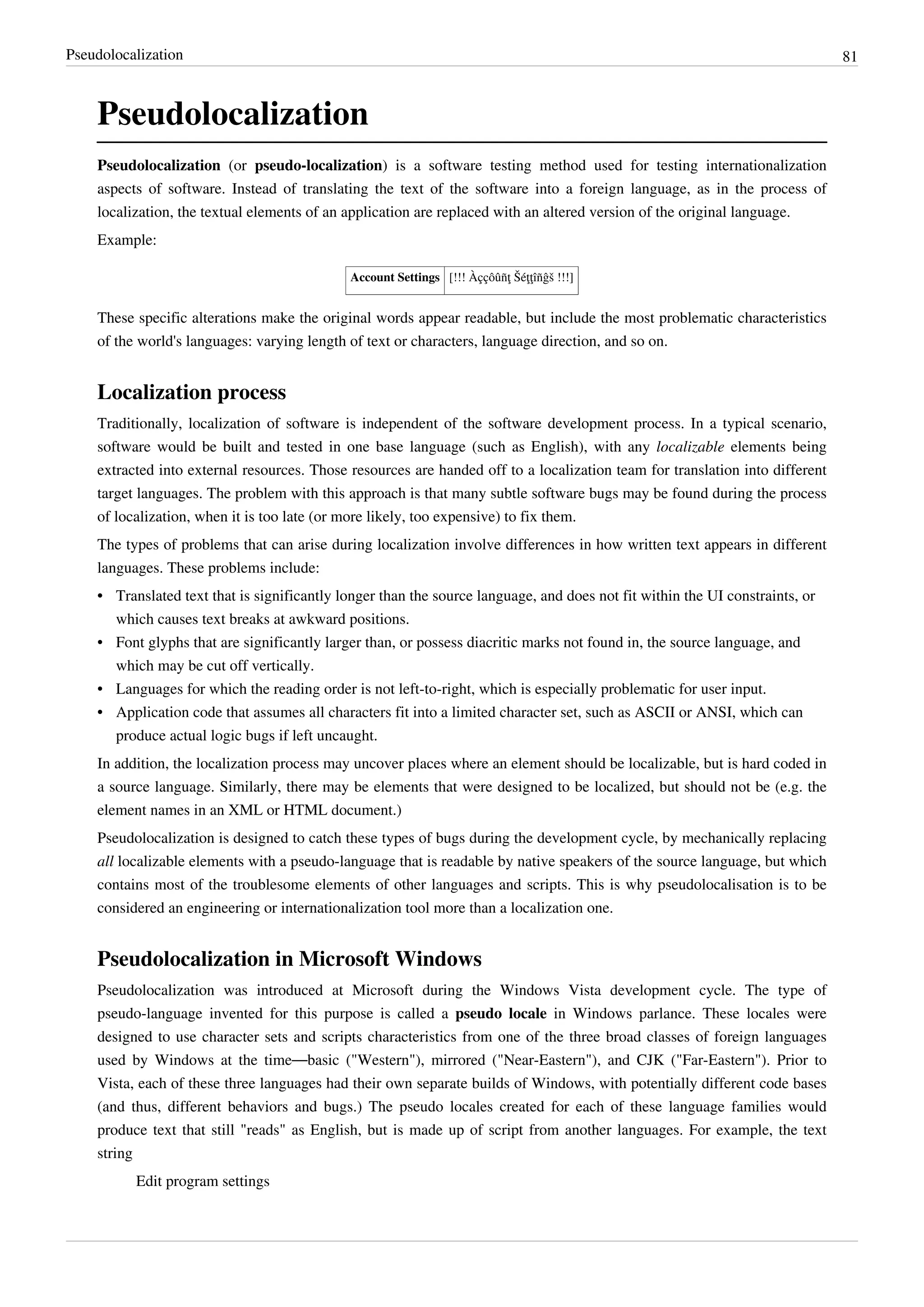Pseudolocalization 81
Pseudolocalization
Pseudolocalization (or pseudo-localization) is a software testing method used for testing internationalization
aspects of software. Instead of translating the text of the software into a foreign language, as in the process of
localization, the textual elements of an application are replaced with an altered version of the original language.
Example:
Account Settings [!!! Àççôûñţ Šéţţîñĝš !!!]
These specific alterations make the original words appear readable, but include the most problematic characteristics
of the world's languages: varying length of text or characters, language direction, and so on.
Localization process
Traditionally, localization of software is independent of the software development process. In a typical scenario,
software would be built and tested in one base language (such as English), with any localizable elements being
extracted into external resources. Those resources are handed off to a localization team for translation into different
target languages. The problem with this approach is that many subtle software bugs may be found during the process
of localization, when it is too late (or more likely, too expensive) to fix them.
The types of problems that can arise during localization involve differences in how written text appears in different
languages. These problems include:
•• Translated text that is significantly longer than the source language, and does not fit within the UI constraints, or
which causes text breaks at awkward positions.
• Font glyphs that are significantly larger than, or possess diacritic marks not found in, the source language, and
which may be cut off vertically.
• Languages for which the reading order is not left-to-right, which is especially problematic for user input.
•• Application code that assumes all characters fit into a limited character set, such as ASCII or ANSI, which can
produce actual logic bugs if left uncaught.
In addition, the localization process may uncover places where an element should be localizable, but is hard coded in
a source language. Similarly, there may be elements that were designed to be localized, but should not be (e.g. the
element names in an XML or HTML document.)
Pseudolocalization is designed to catch these types of bugs during the development cycle, by mechanically replacing
all localizable elements with a pseudo-language that is readable by native speakers of the source language, but which
contains most of the troublesome elements of other languages and scripts. This is why pseudolocalisation is to be
considered an engineering or internationalization tool more than a localization one.
Pseudolocalization in Microsoft Windows
Pseudolocalization was introduced at Microsoft during the Windows Vista development cycle. The type of
pseudo-language invented for this purpose is called a pseudo locale in Windows parlance. These locales were
designed to use character sets and scripts characteristics from one of the three broad classes of foreign languages
used by Windows at the time—basic ("Western"), mirrored ("Near-Eastern"), and CJK ("Far-Eastern"). Prior to
Vista, each of these three languages had their own separate builds of Windows, with potentially different code bases
(and thus, different behaviors and bugs.) The pseudo locales created for each of these language families would
produce text that still "reads" as English, but is made up of script from another languages. For example, the text
string
Edit program settings
 