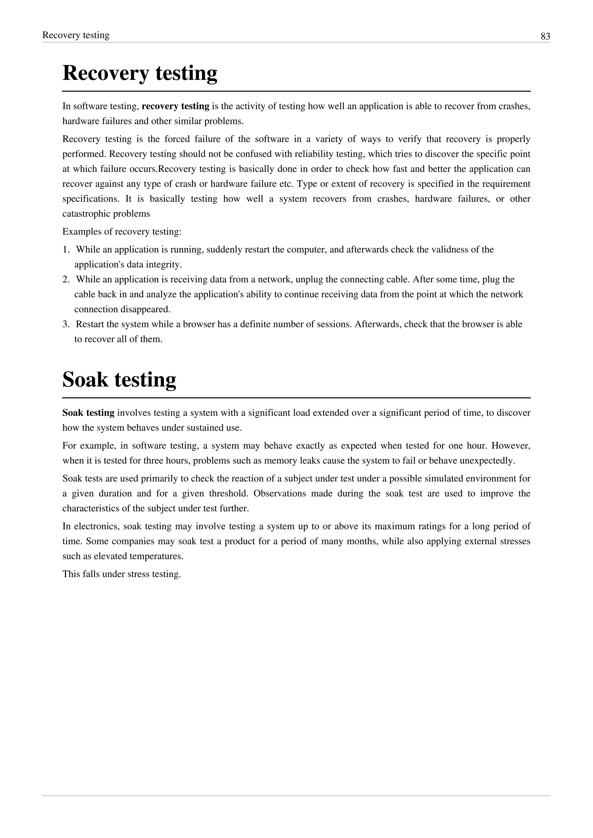 Recovery testing 83
Recovery testing
In software testing, recovery testing is the activity of testing how well an application is able to recover from crashes,
hardware failures and other similar problems.
Recovery testing is the forced failure of the software in a variety of ways to verify that recovery is properly
performed. Recovery testing should not be confused with reliability testing, which tries to discover the specific point
at which failure occurs.Recovery testing is basically done in order to check how fast and better the application can
recover against any type of crash or hardware failure etc. Type or extent of recovery is specified in the requirement
specifications. It is basically testing how well a system recovers from crashes, hardware failures, or other
catastrophic problems
Examples of recovery testing:
1.1. While an application is running, suddenly restart the computer, and afterwards check the validness of the
application's data integrity.
2. While an application is receiving data from a network, unplug the connecting cable. After some time, plug the
cable back in and analyze the application's ability to continue receiving data from the point at which the network
connection disappeared.
3. Restart the system while a browser has a definite number of sessions. Afterwards, check that the browser is able
to recover all of them.
Soak testing
Soak testing involves testing a system with a significant load extended over a significant period of time, to discover
how the system behaves under sustained use.
For example, in software testing, a system may behave exactly as expected when tested for one hour. However,
when it is tested for three hours, problems such as memory leaks cause the system to fail or behave unexpectedly.
Soak tests are used primarily to check the reaction of a subject under test under a possible simulated environment for
a given duration and for a given threshold. Observations made during the soak test are used to improve the
characteristics of the subject under test further.
In electronics, soak testing may involve testing a system up to or above its maximum ratings for a long period of
time. Some companies may soak test a product for a period of many months, while also applying external stresses
such as elevated temperatures.
This falls under stress testing.
 