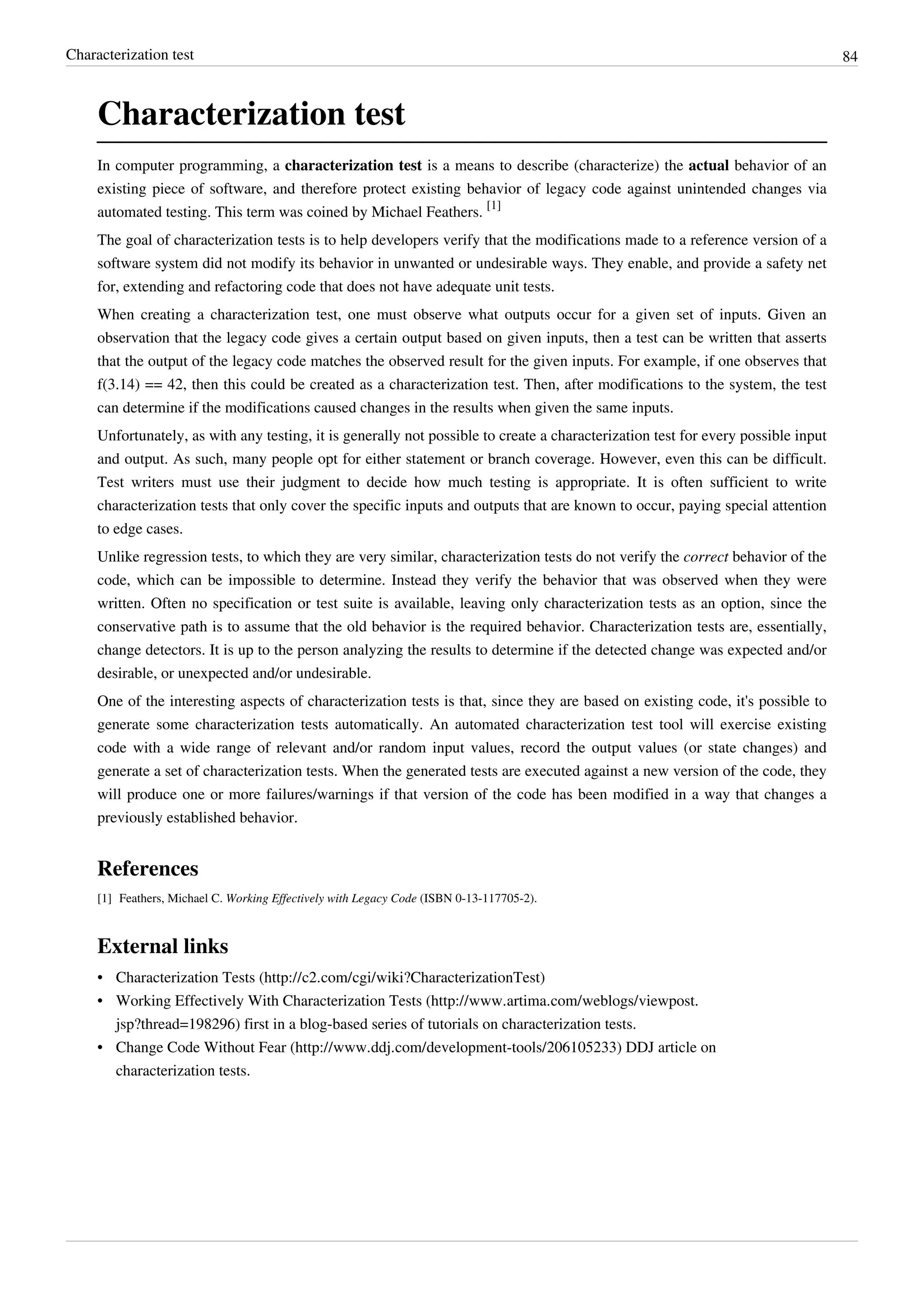 Characterization test 84
Characterization test
In computer programming, a characterization test is a means to describe (characterize) the actual behavior of an
existing piece of software, and therefore protect existing behavior of legacy code against unintended changes via
automated testing. This term was coined by Michael Feathers.
[1]
The goal of characterization tests is to help developers verify that the modifications made to a reference version of a
software system did not modify its behavior in unwanted or undesirable ways. They enable, and provide a safety net
for, extending and refactoring code that does not have adequate unit tests.
When creating a characterization test, one must observe what outputs occur for a given set of inputs. Given an
observation that the legacy code gives a certain output based on given inputs, then a test can be written that asserts
that the output of the legacy code matches the observed result for the given inputs. For example, if one observes that
f(3.14) == 42, then this could be created as a characterization test. Then, after modifications to the system, the test
can determine if the modifications caused changes in the results when given the same inputs.
Unfortunately, as with any testing, it is generally not possible to create a characterization test for every possible input
and output. As such, many people opt for either statement or branch coverage. However, even this can be difficult.
Test writers must use their judgment to decide how much testing is appropriate. It is often sufficient to write
characterization tests that only cover the specific inputs and outputs that are known to occur, paying special attention
to edge cases.
Unlike regression tests, to which they are very similar, characterization tests do not verify the correct behavior of the
code, which can be impossible to determine. Instead they verify the behavior that was observed when they were
written. Often no specification or test suite is available, leaving only characterization tests as an option, since the
conservative path is to assume that the old behavior is the required behavior. Characterization tests are, essentially,
change detectors. It is up to the person analyzing the results to determine if the detected change was expected and/or
desirable, or unexpected and/or undesirable.
One of the interesting aspects of characterization tests is that, since they are based on existing code, it's possible to
generate some characterization tests automatically. An automated characterization test tool will exercise existing
code with a wide range of relevant and/or random input values, record the output values (or state changes) and
generate a set of characterization tests. When the generated tests are executed against a new version of the code, they
will produce one or more failures/warnings if that version of the code has been modified in a way that changes a
previously established behavior.
References
[1] Feathers, Michael C. Working Effectively with Legacy Code (ISBN 0-13-117705-2).
External links
• Characterization Tests (http://c2.com/cgi/wiki?CharacterizationTest)
• Working Effectively With Characterization Tests (http://www.artima.com/weblogs/viewpost.
jsp?thread=198296) first in a blog-based series of tutorials on characterization tests.
• Change Code Without Fear (http://www.ddj.com/development-tools/206105233) DDJ article on
characterization tests.
 