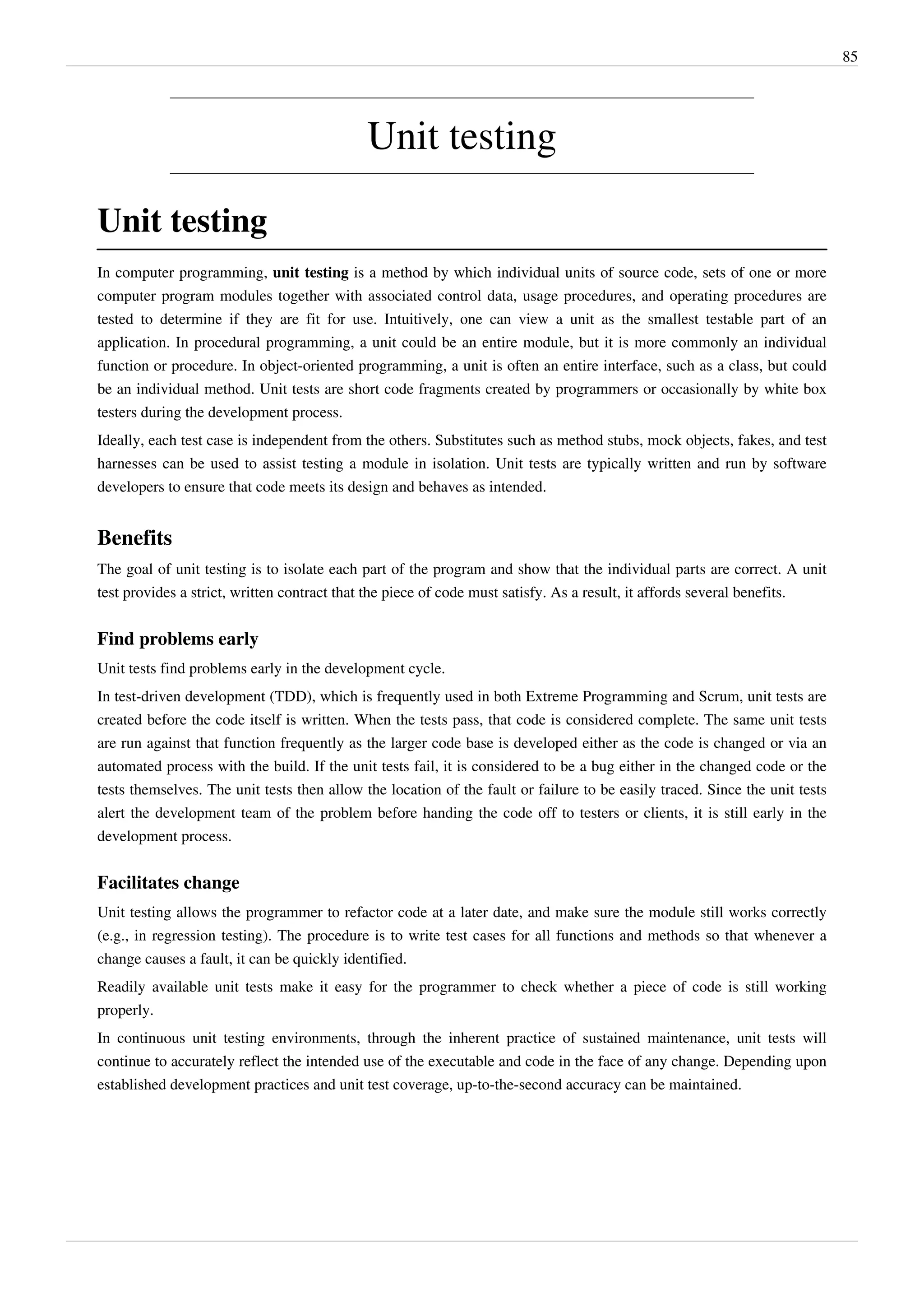 85
Unit testing
Unit testing
In computer programming, unit testing is a method by which individual units of source code, sets of one or more
computer program modules together with associated control data, usage procedures, and operating procedures are
tested to determine if they are fit for use. Intuitively, one can view a unit as the smallest testable part of an
application. In procedural programming, a unit could be an entire module, but it is more commonly an individual
function or procedure. In object-oriented programming, a unit is often an entire interface, such as a class, but could
be an individual method. Unit tests are short code fragments created by programmers or occasionally by white box
testers during the development process.
Ideally, each test case is independent from the others. Substitutes such as method stubs, mock objects, fakes, and test
harnesses can be used to assist testing a module in isolation. Unit tests are typically written and run by software
developers to ensure that code meets its design and behaves as intended.
Benefits
The goal of unit testing is to isolate each part of the program and show that the individual parts are correct. A unit
test provides a strict, written contract that the piece of code must satisfy. As a result, it affords several benefits.
Find problems early
Unit tests find problems early in the development cycle.
In test-driven development (TDD), which is frequently used in both Extreme Programming and Scrum, unit tests are
created before the code itself is written. When the tests pass, that code is considered complete. The same unit tests
are run against that function frequently as the larger code base is developed either as the code is changed or via an
automated process with the build. If the unit tests fail, it is considered to be a bug either in the changed code or the
tests themselves. The unit tests then allow the location of the fault or failure to be easily traced. Since the unit tests
alert the development team of the problem before handing the code off to testers or clients, it is still early in the
development process.
Facilitates change
Unit testing allows the programmer to refactor code at a later date, and make sure the module still works correctly
(e.g., in regression testing). The procedure is to write test cases for all functions and methods so that whenever a
change causes a fault, it can be quickly identified.
Readily available unit tests make it easy for the programmer to check whether a piece of code is still working
properly.
In continuous unit testing environments, through the inherent practice of sustained maintenance, unit tests will
continue to accurately reflect the intended use of the executable and code in the face of any change. Depending upon
established development practices and unit test coverage, up-to-the-second accuracy can be maintained.
 