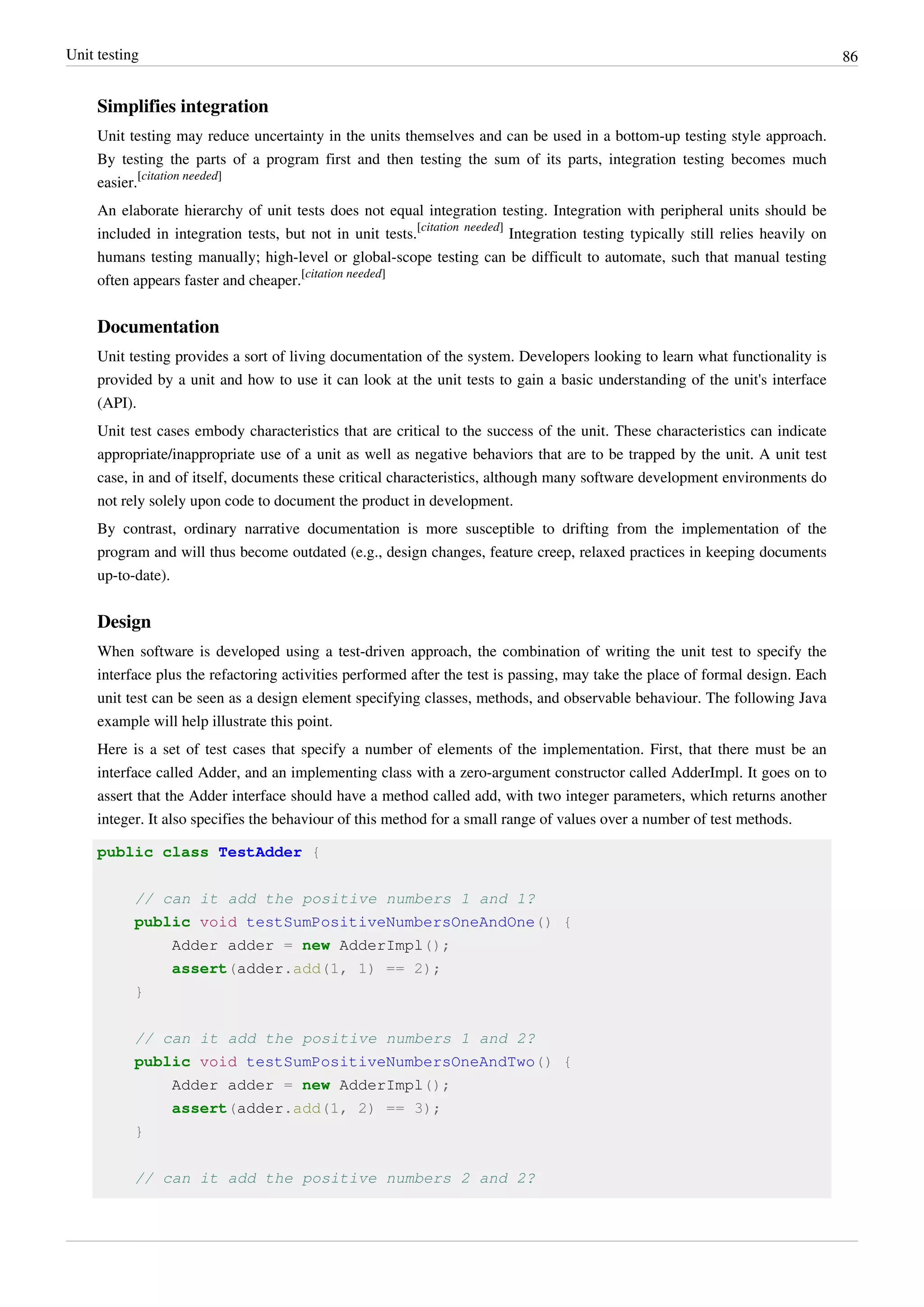 Unit testing 86
Simplifies integration
Unit testing may reduce uncertainty in the units themselves and can be used in a bottom-up testing style approach.
By testing the parts of a program first and then testing the sum of its parts, integration testing becomes much
easier.
[citation needed]
An elaborate hierarchy of unit tests does not equal integration testing. Integration with peripheral units should be
included in integration tests, but not in unit tests.
[citation needed]
Integration testing typically still relies heavily on
humans testing manually; high-level or global-scope testing can be difficult to automate, such that manual testing
often appears faster and cheaper.
[citation needed]
Documentation
Unit testing provides a sort of living documentation of the system. Developers looking to learn what functionality is
provided by a unit and how to use it can look at the unit tests to gain a basic understanding of the unit's interface
(API).
Unit test cases embody characteristics that are critical to the success of the unit. These characteristics can indicate
appropriate/inappropriate use of a unit as well as negative behaviors that are to be trapped by the unit. A unit test
case, in and of itself, documents these critical characteristics, although many software development environments do
not rely solely upon code to document the product in development.
By contrast, ordinary narrative documentation is more susceptible to drifting from the implementation of the
program and will thus become outdated (e.g., design changes, feature creep, relaxed practices in keeping documents
up-to-date).
Design
When software is developed using a test-driven approach, the combination of writing the unit test to specify the
interface plus the refactoring activities performed after the test is passing, may take the place of formal design. Each
unit test can be seen as a design element specifying classes, methods, and observable behaviour. The following Java
example will help illustrate this point.
Here is a set of test cases that specify a number of elements of the implementation. First, that there must be an
interface called Adder, and an implementing class with a zero-argument constructor called AdderImpl. It goes on to
assert that the Adder interface should have a method called add, with two integer parameters, which returns another
integer. It also specifies the behaviour of this method for a small range of values over a number of test methods.
public class TestAdder {
// can it add the positive numbers 1 and 1?
public void testSumPositiveNumbersOneAndOne() {
Adder adder = new AdderImpl();
assert(adder.add(1, 1) == 2);
}
// can it add the positive numbers 1 and 2?
public void testSumPositiveNumbersOneAndTwo() {
Adder adder = new AdderImpl();
assert(adder.add(1, 2) == 3);
}
// can it add the positive numbers 2 and 2?
 