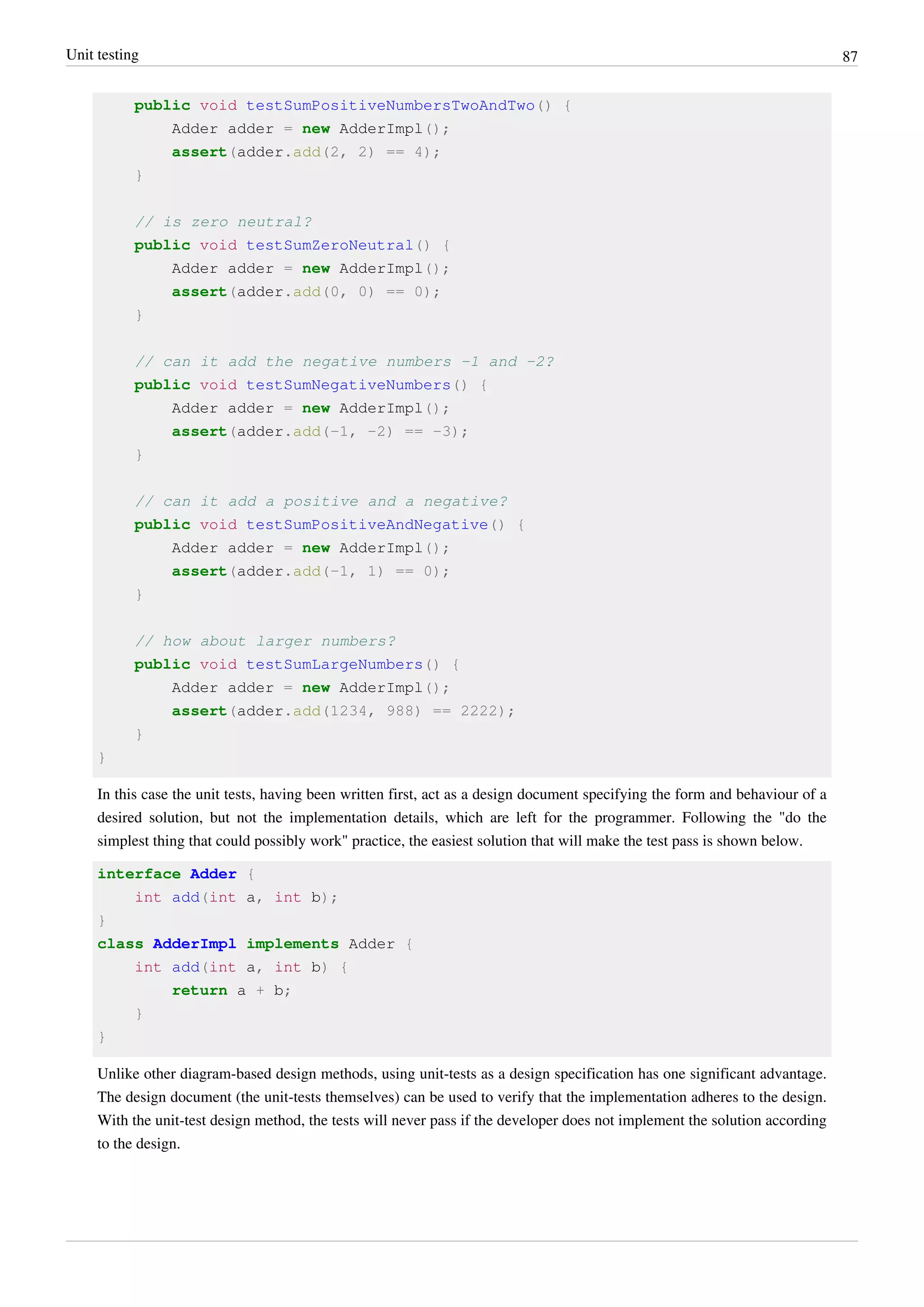 Unit testing 87
public void testSumPositiveNumbersTwoAndTwo() {
Adder adder = new AdderImpl();
assert(adder.add(2, 2) == 4);
}
// is zero neutral?
public void testSumZeroNeutral() {
Adder adder = new AdderImpl();
assert(adder.add(0, 0) == 0);
}
// can it add the negative numbers -1 and -2?
public void testSumNegativeNumbers() {
Adder adder = new AdderImpl();
assert(adder.add(-1, -2) == -3);
}
// can it add a positive and a negative?
public void testSumPositiveAndNegative() {
Adder adder = new AdderImpl();
assert(adder.add(-1, 1) == 0);
}
// how about larger numbers?
public void testSumLargeNumbers() {
Adder adder = new AdderImpl();
assert(adder.add(1234, 988) == 2222);
}
}
In this case the unit tests, having been written first, act as a design document specifying the form and behaviour of a
desired solution, but not the implementation details, which are left for the programmer. Following the "do the
simplest thing that could possibly work" practice, the easiest solution that will make the test pass is shown below.
interface Adder {
int add(int a, int b);
}
class AdderImpl implements Adder {
int add(int a, int b) {
return a + b;
}
}
Unlike other diagram-based design methods, using unit-tests as a design specification has one significant advantage.
The design document (the unit-tests themselves) can be used to verify that the implementation adheres to the design.
With the unit-test design method, the tests will never pass if the developer does not implement the solution according
to the design.
 