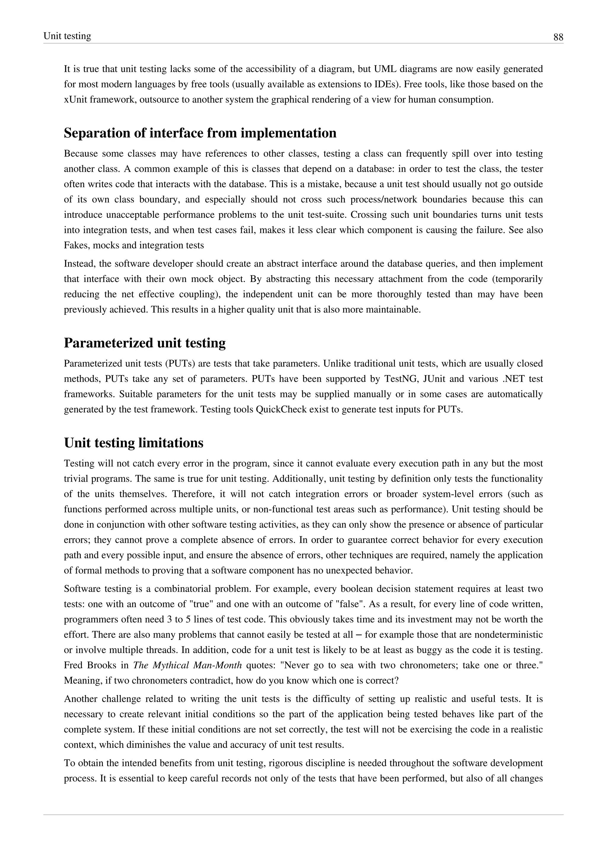 Unit testing 88
It is true that unit testing lacks some of the accessibility of a diagram, but UML diagrams are now easily generated
for most modern languages by free tools (usually available as extensions to IDEs). Free tools, like those based on the
xUnit framework, outsource to another system the graphical rendering of a view for human consumption.
Separation of interface from implementation
Because some classes may have references to other classes, testing a class can frequently spill over into testing
another class. A common example of this is classes that depend on a database: in order to test the class, the tester
often writes code that interacts with the database. This is a mistake, because a unit test should usually not go outside
of its own class boundary, and especially should not cross such process/network boundaries because this can
introduce unacceptable performance problems to the unit test-suite. Crossing such unit boundaries turns unit tests
into integration tests, and when test cases fail, makes it less clear which component is causing the failure. See also
Fakes, mocks and integration tests
Instead, the software developer should create an abstract interface around the database queries, and then implement
that interface with their own mock object. By abstracting this necessary attachment from the code (temporarily
reducing the net effective coupling), the independent unit can be more thoroughly tested than may have been
previously achieved. This results in a higher quality unit that is also more maintainable.
Parameterized unit testing
Parameterized unit tests (PUTs) are tests that take parameters. Unlike traditional unit tests, which are usually closed
methods, PUTs take any set of parameters. PUTs have been supported by TestNG, JUnit and various .NET test
frameworks. Suitable parameters for the unit tests may be supplied manually or in some cases are automatically
generated by the test framework. Testing tools QuickCheck exist to generate test inputs for PUTs.
Unit testing limitations
Testing will not catch every error in the program, since it cannot evaluate every execution path in any but the most
trivial programs. The same is true for unit testing. Additionally, unit testing by definition only tests the functionality
of the units themselves. Therefore, it will not catch integration errors or broader system-level errors (such as
functions performed across multiple units, or non-functional test areas such as performance). Unit testing should be
done in conjunction with other software testing activities, as they can only show the presence or absence of particular
errors; they cannot prove a complete absence of errors. In order to guarantee correct behavior for every execution
path and every possible input, and ensure the absence of errors, other techniques are required, namely the application
of formal methods to proving that a software component has no unexpected behavior.
Software testing is a combinatorial problem. For example, every boolean decision statement requires at least two
tests: one with an outcome of "true" and one with an outcome of "false". As a result, for every line of code written,
programmers often need 3 to 5 lines of test code. This obviously takes time and its investment may not be worth the
effort. There are also many problems that cannot easily be tested at all – for example those that are nondeterministic
or involve multiple threads. In addition, code for a unit test is likely to be at least as buggy as the code it is testing.
Fred Brooks in The Mythical Man-Month quotes: "Never go to sea with two chronometers; take one or three."
Meaning, if two chronometers contradict, how do you know which one is correct?
Another challenge related to writing the unit tests is the difficulty of setting up realistic and useful tests. It is
necessary to create relevant initial conditions so the part of the application being tested behaves like part of the
complete system. If these initial conditions are not set correctly, the test will not be exercising the code in a realistic
context, which diminishes the value and accuracy of unit test results.
To obtain the intended benefits from unit testing, rigorous discipline is needed throughout the software development
process. It is essential to keep careful records not only of the tests that have been performed, but also of all changes
 