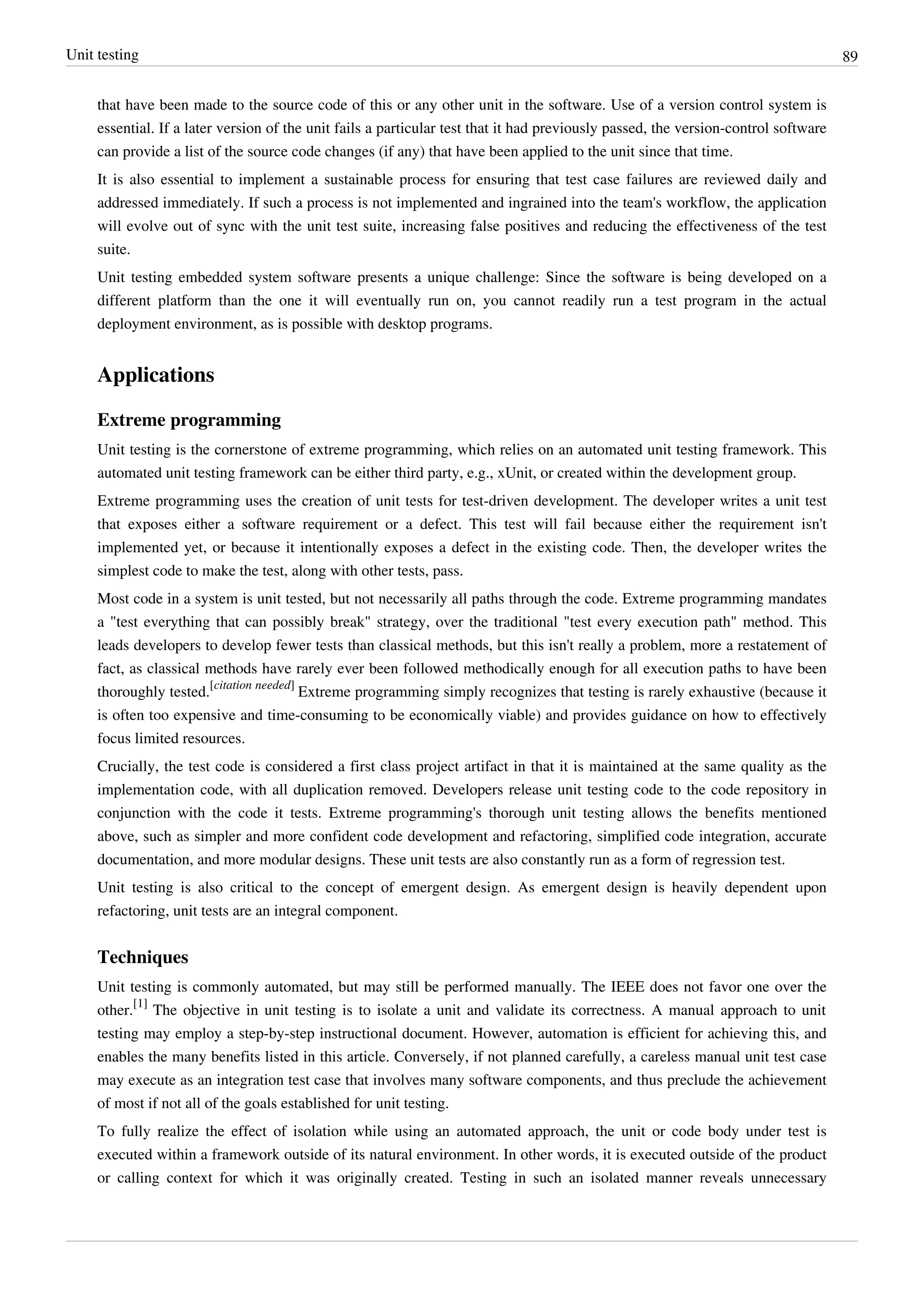 Unit testing 89
that have been made to the source code of this or any other unit in the software. Use of a version control system is
essential. If a later version of the unit fails a particular test that it had previously passed, the version-control software
can provide a list of the source code changes (if any) that have been applied to the unit since that time.
It is also essential to implement a sustainable process for ensuring that test case failures are reviewed daily and
addressed immediately. If such a process is not implemented and ingrained into the team's workflow, the application
will evolve out of sync with the unit test suite, increasing false positives and reducing the effectiveness of the test
suite.
Unit testing embedded system software presents a unique challenge: Since the software is being developed on a
different platform than the one it will eventually run on, you cannot readily run a test program in the actual
deployment environment, as is possible with desktop programs.
Applications
Extreme programming
Unit testing is the cornerstone of extreme programming, which relies on an automated unit testing framework. This
automated unit testing framework can be either third party, e.g., xUnit, or created within the development group.
Extreme programming uses the creation of unit tests for test-driven development. The developer writes a unit test
that exposes either a software requirement or a defect. This test will fail because either the requirement isn't
implemented yet, or because it intentionally exposes a defect in the existing code. Then, the developer writes the
simplest code to make the test, along with other tests, pass.
Most code in a system is unit tested, but not necessarily all paths through the code. Extreme programming mandates
a "test everything that can possibly break" strategy, over the traditional "test every execution path" method. This
leads developers to develop fewer tests than classical methods, but this isn't really a problem, more a restatement of
fact, as classical methods have rarely ever been followed methodically enough for all execution paths to have been
thoroughly tested.
[citation needed]
Extreme programming simply recognizes that testing is rarely exhaustive (because it
is often too expensive and time-consuming to be economically viable) and provides guidance on how to effectively
focus limited resources.
Crucially, the test code is considered a first class project artifact in that it is maintained at the same quality as the
implementation code, with all duplication removed. Developers release unit testing code to the code repository in
conjunction with the code it tests. Extreme programming's thorough unit testing allows the benefits mentioned
above, such as simpler and more confident code development and refactoring, simplified code integration, accurate
documentation, and more modular designs. These unit tests are also constantly run as a form of regression test.
Unit testing is also critical to the concept of emergent design. As emergent design is heavily dependent upon
refactoring, unit tests are an integral component.
Techniques
Unit testing is commonly automated, but may still be performed manually. The IEEE does not favor one over the
other.
[1]
The objective in unit testing is to isolate a unit and validate its correctness. A manual approach to unit
testing may employ a step-by-step instructional document. However, automation is efficient for achieving this, and
enables the many benefits listed in this article. Conversely, if not planned carefully, a careless manual unit test case
may execute as an integration test case that involves many software components, and thus preclude the achievement
of most if not all of the goals established for unit testing.
To fully realize the effect of isolation while using an automated approach, the unit or code body under test is
executed within a framework outside of its natural environment. In other words, it is executed outside of the product
or calling context for which it was originally created. Testing in such an isolated manner reveals unnecessary
 