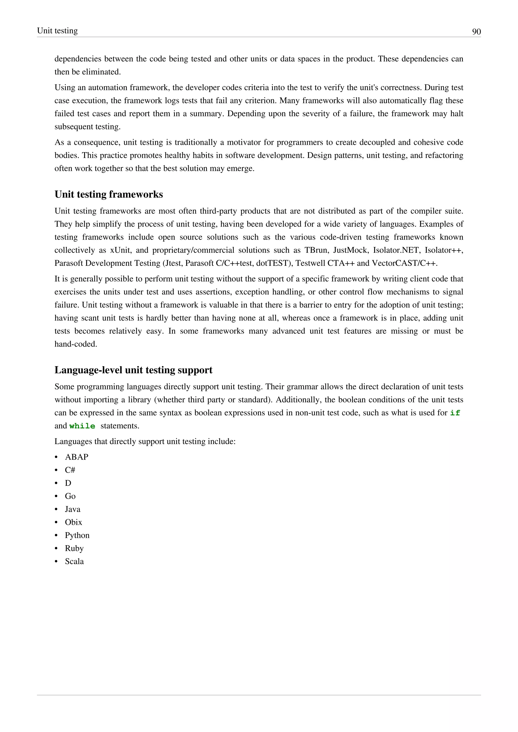 Unit testing 90
dependencies between the code being tested and other units or data spaces in the product. These dependencies can
then be eliminated.
Using an automation framework, the developer codes criteria into the test to verify the unit's correctness. During test
case execution, the framework logs tests that fail any criterion. Many frameworks will also automatically flag these
failed test cases and report them in a summary. Depending upon the severity of a failure, the framework may halt
subsequent testing.
As a consequence, unit testing is traditionally a motivator for programmers to create decoupled and cohesive code
bodies. This practice promotes healthy habits in software development. Design patterns, unit testing, and refactoring
often work together so that the best solution may emerge.
Unit testing frameworks
Unit testing frameworks are most often third-party products that are not distributed as part of the compiler suite.
They help simplify the process of unit testing, having been developed for a wide variety of languages. Examples of
testing frameworks include open source solutions such as the various code-driven testing frameworks known
collectively as xUnit, and proprietary/commercial solutions such as TBrun, JustMock, Isolator.NET, Isolator++,
Parasoft Development Testing (Jtest, Parasoft C/C++test, dotTEST), Testwell CTA++ and VectorCAST/C++.
It is generally possible to perform unit testing without the support of a specific framework by writing client code that
exercises the units under test and uses assertions, exception handling, or other control flow mechanisms to signal
failure. Unit testing without a framework is valuable in that there is a barrier to entry for the adoption of unit testing;
having scant unit tests is hardly better than having none at all, whereas once a framework is in place, adding unit
tests becomes relatively easy. In some frameworks many advanced unit test features are missing or must be
hand-coded.
Language-level unit testing support
Some programming languages directly support unit testing. Their grammar allows the direct declaration of unit tests
without importing a library (whether third party or standard). Additionally, the boolean conditions of the unit tests
can be expressed in the same syntax as boolean expressions used in non-unit test code, such as what is used for if
and while statements.
Languages that directly support unit testing include:
•• ABAP
•• C#
•• D
•• Go
•• Java
•• Obix
•• Python
•• Ruby
•• Scala
 