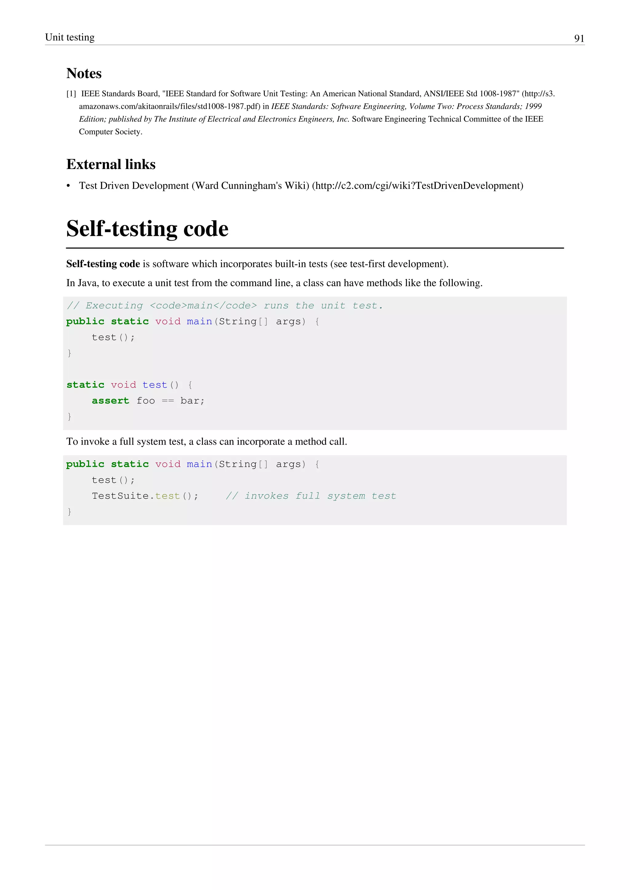 Unit testing 91
Notes
[1] IEEE Standards Board, "IEEE Standard for Software Unit Testing: An American National Standard, ANSI/IEEE Std 1008-1987" (http://s3.
amazonaws.com/akitaonrails/files/std1008-1987.pdf) in IEEE Standards: Software Engineering, Volume Two: Process Standards; 1999
Edition; published by The Institute of Electrical and Electronics Engineers, Inc. Software Engineering Technical Committee of the IEEE
Computer Society.
External links
• Test Driven Development (Ward Cunningham's Wiki) (http://c2.com/cgi/wiki?TestDrivenDevelopment)
Self-testing code
Self-testing code is software which incorporates built-in tests (see test-first development).
In Java, to execute a unit test from the command line, a class can have methods like the following.
// Executing <code>main</code> runs the unit test.
public static void main(String[] args) {
test();
}
static void test() {
assert foo == bar;
}
To invoke a full system test, a class can incorporate a method call.
public static void main(String[] args) {
test();
TestSuite.test(); // invokes full system test
}
 