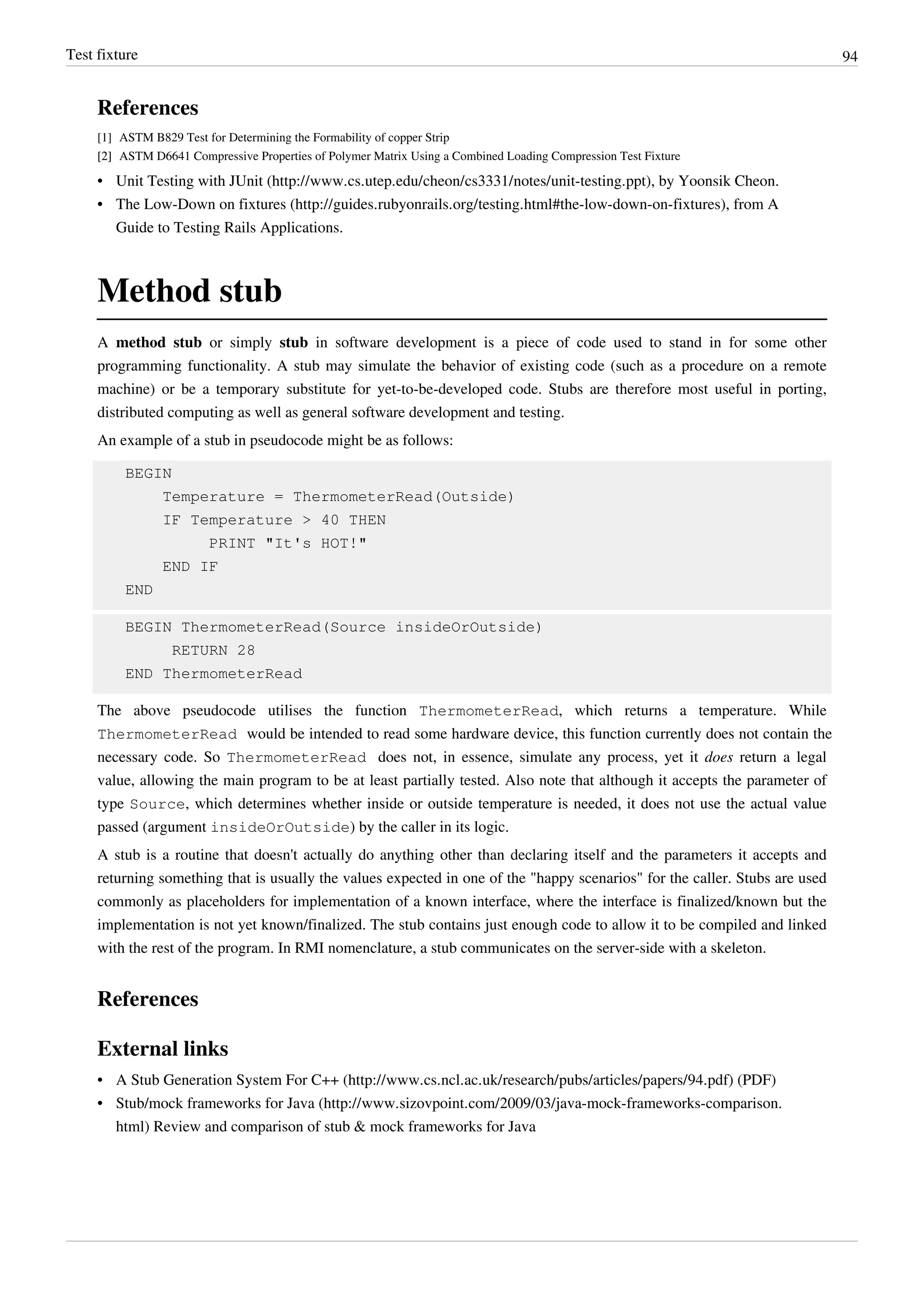 Test fixture 94
References
[1] ASTM B829 Test for Determining the Formability of copper Strip
[2][2] ASTM D6641 Compressive Properties of Polymer Matrix Using a Combined Loading Compression Test Fixture
• Unit Testing with JUnit (http://www.cs.utep.edu/cheon/cs3331/notes/unit-testing.ppt), by Yoonsik Cheon.
• The Low-Down on fixtures (http://guides.rubyonrails.org/testing.html#the-low-down-on-fixtures), from A
Guide to Testing Rails Applications.
Method stub
A method stub or simply stub in software development is a piece of code used to stand in for some other
programming functionality. A stub may simulate the behavior of existing code (such as a procedure on a remote
machine) or be a temporary substitute for yet-to-be-developed code. Stubs are therefore most useful in porting,
distributed computing as well as general software development and testing.
An example of a stub in pseudocode might be as follows:
BEGIN
Temperature = ThermometerRead(Outside)
IF Temperature > 40 THEN
PRINT "It's HOT!"
END IF
END
BEGIN ThermometerRead(Source insideOrOutside)
RETURN 28
END ThermometerRead
The above pseudocode utilises the function ThermometerRead, which returns a temperature. While
ThermometerRead would be intended to read some hardware device, this function currently does not contain the
necessary code. So ThermometerRead does not, in essence, simulate any process, yet it does return a legal
value, allowing the main program to be at least partially tested. Also note that although it accepts the parameter of
type Source, which determines whether inside or outside temperature is needed, it does not use the actual value
passed (argument insideOrOutside) by the caller in its logic.
A stub is a routine that doesn't actually do anything other than declaring itself and the parameters it accepts and
returning something that is usually the values expected in one of the "happy scenarios" for the caller. Stubs are used
commonly as placeholders for implementation of a known interface, where the interface is finalized/known but the
implementation is not yet known/finalized. The stub contains just enough code to allow it to be compiled and linked
with the rest of the program. In RMI nomenclature, a stub communicates on the server-side with a skeleton.
References
External links
• A Stub Generation System For C++ (http://www.cs.ncl.ac.uk/research/pubs/articles/papers/94.pdf) (PDF)
• Stub/mock frameworks for Java (http://www.sizovpoint.com/2009/03/java-mock-frameworks-comparison.
html) Review and comparison of stub & mock frameworks for Java
 
