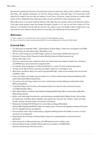 Mock object 97
the amount of maintenance that needs to be performed on the tests themselves during system evolution as refactoring
takes place. The improper maintenance of such tests during evolution could allow bugs to be missed that would
otherwise be caught by unit tests that use instances of real classes. Conversely, simply mocking one method might
require far less configuration than setting up an entire real class and therefore reduce maintenance needs.
Mock objects have to accurately model the behavior of the object they are mocking, which can be difficult to achieve
if the object being mocked comes from another developer or project or if it has not even been written yet. If the
behavior is not modeled correctly then the unit tests may register a pass even though a failure would occur at run
time under the same conditions that the unit test is exercising, thus rendering the unit test inaccurate.
[2]
References
[1] These examples use a nomenclature that is similar to that used in Unified Modeling Language
[2] InJava.com (http://www.onjava.com/pub/a/onjava/2004/02/11/mocks.html#Approaches) to Mocking | O'Reilly Media
External links
• Tim Mackinnon (8 September 2009). "A Brief History of Mock Objects" (http://www.mockobjects.com/2009/
09/brief-history-of-mock-objects.html). Mockobjects.com/.
• The Art of Unit Testing (two free PDF chapters and lots of videos) (http://ArtOfUnitTesting.com)
• Interaction Testing with the Typemock Isolator Mocking framework (http://typemock.org/
getting-started-step-1-set/)
• Great Java mock frameworks comparison article: Java mock framework comparison (http://www.sizovpoint.
com/2009/03/java-mock-frameworks-comparison.html)
• Test Doubles (http://xunitpatterns.com/Test Double.html): a section of a book on unit testing patterns.
• All about mock objects! Portal concerning mock objects (http://www.mockobjects.com)
• Mock Roles, not Objects (http://www.jmock.org/oopsla2004.pdf), a paper on the technique that was presented
at OOPSLA 2004.
• Using mock objects for complex unit tests (http://www-128.ibm.com/developerworks/rational/library/oct06/
pollice/index.html) IBM developerWorks
• Unit testing with mock objects (http://www.ibm.com/developerworks/java/library/j-mocktest/index.html)
IBM developerWorks
• Using Mock Objects with Test Driven Development (http://www.theserverside.com/tt/articles/article.
tss?l=JMockTestDrivenDev)
• Mock Object Patterns at Hillside (http://hillside.net/plop/plop2003/Papers/Brown-mock-objects.pdf) Mock
Object Design Patterns
• Mocks Aren't Stubs (http://martinfowler.com/articles/mocksArentStubs.html) (Martin Fowler) Article about
developing tests with Mock objects. Identifies and compares the "classical" and "mockist" schools of testing.
Touches on points about the impact on design and maintenance.
• Mocking the Embedded World (http://www.atomicobject.com/pages/Embedded+
Software#MockingEmbeddedWorld) Paper and sample project concerned with adapting mocking and Presenter
First for embedded software development.
• Surviving Mock Abuse (http://codemanship.co.uk/parlezuml/blog/?postid=705) Pitfalls of overuse of mocks
and advice for avoiding them
• Responsibility Driven Design with Mock Objects (http://www.methodsandtools.com/archive/archive.
php?id=90)
• Mock framework for Microsoft Dynamics AX 2009 (http://axmocks.codeplex.com/)
• Interaction Based Testing with Rhino Mocks (http://www.testingtv.com/2009/08/28/
interaction-based-testing-with-rhino-mocks/)
 