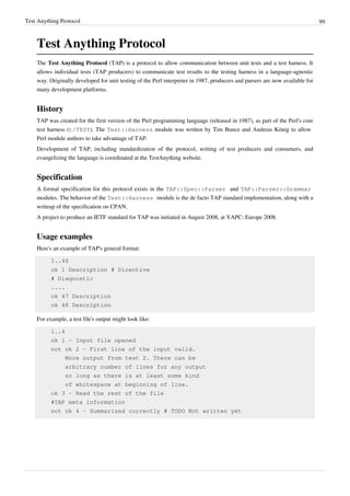 Test Anything Protocol 99
Test Anything Protocol
The Test Anything Protocol (TAP) is a protocol to allow communication between unit tests and a test harness. It
allows individual tests (TAP producers) to communicate test results to the testing harness in a language-agnostic
way. Originally developed for unit testing of the Perl interpreter in 1987, producers and parsers are now available for
many development platforms.
History
TAP was created for the first version of the Perl programming language (released in 1987), as part of the Perl's core
test harness (t/TEST). The Test::Harness module was written by Tim Bunce and Andreas König to allow
Perl module authors to take advantage of TAP.
Development of TAP, including standardization of the protocol, writing of test producers and consumers, and
evangelizing the language is coordinated at the TestAnything website.
Specification
A formal specification for this protocol exists in the TAP::Spec::Parser and TAP::Parser::Grammar
modules. The behavior of the Test::Harness module is the de facto TAP standard implementation, along with a
writeup of the specification on CPAN.
A project to produce an IETF standard for TAP was initiated in August 2008, at YAPC::Europe 2008.
Usage examples
Here's an example of TAP's general format:
1..48
ok 1 Description # Directive
# Diagnostic
....
ok 47 Description
ok 48 Description
For example, a test file's output might look like:
1..4
ok 1 - Input file opened
not ok 2 - First line of the input valid.
More output from test 2. There can be
arbitrary number of lines for any output
so long as there is at least some kind
of whitespace at beginning of line.
ok 3 - Read the rest of the file
#TAP meta information
not ok 4 - Summarized correctly # TODO Not written yet
 