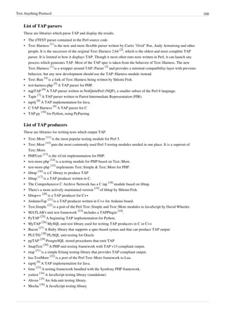 Test Anything Protocol 100
List of TAP parsers
These are libraries which parse TAP and display the results.
•• The t/TEST parser contained in the Perl source code.
• Test::Harness
[1]
is the new and more flexible parser written by Curtis "Ovid" Poe, Andy Armstrong and other
people. It is the successor of the original Test::Harness 2.64
[2]
, which is the oldest and most complete TAP
parser. It is limited in how it displays TAP. Though it most often runs tests written in Perl, it can launch any
process which generates TAP. Most of the TAP spec is taken from the behavior of Test::Harness. The new
Test::Harness
[1]
is a wrapper around TAP::Parser
[3]
and provides a minimal compatibility layer with previous
behavior, but any new development should use the TAP::Harness module instead.
• Test::Run
[4]
is a fork of Test::Harness being written by Shlomi Fish.
• test-harness.php
[5]
A TAP parser for PHP.
• nqpTAP
[6]
A TAP parser written in NotQuitePerl (NQP), a smaller subset of the Perl 6 language.
• Tapir
[7]
A TAP parser written in Parrot Intermediate Representation (PIR).
• tap4j
[8]
A TAP implementation for Java.
• C TAP Harness
[9]
A TAP parser for C
• TAP.py
[10]
for Python, using PyParsing
List of TAP producers
These are libraries for writing tests which output TAP.
• Test::More
[11]
is the most popular testing module for Perl 5.
• Test::Most
[12]
puts the most commonly used Perl 5 testing modules needed in one place. It is a superset of
Test::More.
• PHPUnit
[13]
is the xUnit implementation for PHP.
• test-more.php
[14]
is a testing module for PHP based on Test::More.
• test-more-php
[15]
implements Test::Simple & Test::More for PHP.
• libtap
[16]
is a C library to produce TAP
• libtap
[17]
is a TAP producer written in C.
• The Comprehensive C Archive Network has a C tap
[18]
module based on libtap.
• There's a more actively maintained version
[19]
of libtap by Shlomi Fish.
• libtap++
[20]
is a TAP producer for C++
• ArduinoTap
[21]
is a TAP producer written in C++ for Arduino board.
• Test.Simple
[22]
is a port of the Perl Test::Simple and Test::More modules to JavaScript by David Wheeler.
• MATLAB's unit test framework
[23]
includes a TAPPlugin
[24]
.
• PyTAP
[25]
A beginning TAP implementation for Python.
• MyTAP
[26]
MySQL unit test library used for writing TAP producers in C or C++
• Bacon
[27]
A Ruby library that supports a spec-based syntax and that can produce TAP output
• PLUTO
[28]
PL/SQL unit testing for Oracle
• pgTAP
[29]
PostgreSQL stored procedures that emit TAP
• SnapTest
[30]
A PHP unit testing framework with TAP v13 compliant output.
• etap
[31]
is a simple Erlang testing library that provides TAP compliant output.
• lua-TestMore
[32]
is a port of the Perl Test::More framework to Lua.
• tap4j
[8]
A TAP implementation for Java.
• lime
[33]
A testing framework bundled with the Symfony PHP framework.
• yuitest
[34]
A JavaScript testing library (standalone)
• Ahven
[35]
An Ada unit testing library.
• Mocha
[36]
A JavaScript testing library
 