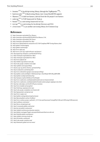 Test Anything Protocol 101
• Jasmine
[37]
A JavaScript testing library (through the TapReporter
[38]
).
• bash-test-utils
[39]
A Bash testing library (incl. Linux/Xen/KVM support)
• Sharness
[40]
A shell test harness, derived from the Git project's test harness
• node-tap
[41]
A TAP framework for Node.js
• busted
[42]
is a unit testing framework for Lua
• test-tap
[43]
is a unit testing for JavaScript (browser and CLI)
• cl-test-more
[44]
is yet another unit testing library for Common Lisp
References
[1] https://metacpan.org/module/Test::Harness
[2] https://metacpan.org/release/PETDANCE/Test-Harness-2.64
[3] https://metacpan.org/module/TAP::Parser
[4] https://metacpan.org/module/Test::Run
[5] http://www.digitalsandwich.com/archives/52-TAP-Compliant-PHP-Testing-Harness.html
[6] http://github.com/leto/nqptap
[7] http://github.com/leto/tapir
[8] http://www.tap4j.org/
[9] http://www.eyrie.org/~eagle/software/c-tap-harness/
[10] http://pyparsing.wikispaces.com/file/detail/TAP.py
[11] https://metacpan.org/module/Test::More
[12] https://metacpan.org/module/Test::Most
[13] http://www.phpunit.de/
[14] http://shiflett.org/code/test-more.php
[15] http://code.google.com/p/test-more-php/
[16] https://github.com/zorgnax/libtap
[17] http://jc.ngo.org.uk/trac-bin/trac.cgi/wiki/LibTap
[18] http://ccodearchive.net/info/tap.html
[19] http://www.shlomifish.org/open-source/projects/libtap/
[20] http://github.com/Leont/libperl--/blob/master/tap++/doc/libtap%2B%2B.pod#NAME
[21] http://github.com/fperrad/ArduinoTap
[22] http://openjsan.org/doc/t/th/theory/Test/Simple/
[23] http://www.mathworks.com/help/matlab/matlab-unit-test-framework.html
[24] http://www.mathworks.com/help/matlab/ref/matlab.unittest.plugins.tapplugin-class.html
[25] http://git.codesimply.com/?p=PyTAP.git;a=summary
[26] http://www.kindahl.net/mytap/doc/
[27] http://rubyforge.org/projects/test-spec
[28] http://code.google.com/p/pluto-test-framework/
[29] http://pgtap.projects.postgresql.org/
[30] http://www.snaptest.net
[31] http://github.com/ngerakines/etap/tree/master
[32] http://fperrad.github.com/lua-TestMore/
[33] http://www.symfony-project.org/book/1_2/15-Unit-and-Functional-Testing#The%20Lime%20Testing%20Framework
[34] http://yuilibrary.com/yuitest/
[35] http://ahven.stronglytyped.org/
[36] http://visionmedia.github.com/mocha/
[37] http://pivotal.github.com/jasmine/
[38] https://github.com/larrymyers/jasmine-reporters
[39] http://github.com/tapper/Tapper-autoreport/blob/master/bash-test-utils.md
[40] http://mlafeldt.github.com/sharness/
[41] https://github.com/isaacs/node-tap
[42] http://olivinelabs.com/busted/
[43] http://code.google.com/p/test-tap/
[44] http://fukamachi.github.io/cl-test-more/
 