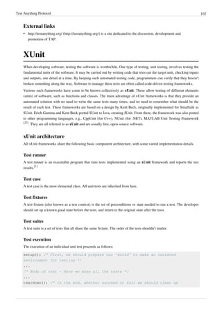 Test Anything Protocol 102
External links
• http://testanything.org/ (http://testanything.org/) is a site dedicated to the discussion, development and
promotion of TAP.
XUnit
When developing software, testing the software is worthwhile. One type of testing, unit testing, involves testing the
fundamental units of the software. It may be carried out by writing code that tries out the target unit, checking inputs
and outputs, one detail at a time. By keeping such automated testing code, programmers can verify that they haven't
broken something along the way. Software to manage these tests are often called code-driven testing frameworks.
Various such frameworks have come to be known collectively as xUnit. These allow testing of different elements
(units) of software, such as functions and classes. The main advantage of xUnit frameworks is that they provide an
automated solution with no need to write the same tests many times, and no need to remember what should be the
result of each test. These frameworks are based on a design by Kent Beck, originally implemented for Smalltalk as
SUnit. Erich Gamma and Kent Beck ported SUnit to Java, creating JUnit. From there, the framework was also ported
to other programming languages, e.g., CppUnit (for C++), NUnit (for .NET), MATLAB Unit Testing Framework
[23]
. They are all referred to as xUnit and are usually free, open-source software.
xUnit architecture
All xUnit frameworks share the following basic component architecture, with some varied implementation details.
Test runner
A test runner is an executable program that runs tests implemented using an xUnit framework and reports the test
results.
[1]
Test case
A test case is the most elemental class. All unit tests are inherited from here.
Test fixtures
A test fixture (also known as a test context) is the set of preconditions or state needed to run a test. The developer
should set up a known good state before the tests, and return to the original state after the tests.
Test suites
A test suite is a set of tests that all share the same fixture. The order of the tests shouldn't matter.
Test execution
The execution of an individual unit test proceeds as follows:
setup(); /* First, we should prepare our 'world' to make an isolated
environment for testing */
...
/* Body of test - Here we make all the tests */
...
teardown(); /* In the end, whether succeed or fail we should clean up
 