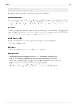 XUnit 103
our 'world' to
not disturb other tests or code */
The setup() and teardown() methods serve to initialize and clean up test fixtures.
Test result formatter
A test runner produces results in one or more output formats. In addition to a plain, human-readable format, there is
often a test result formatter that produces XML output. The XML test result format originated with JUnit but is also
used by some other xUnit testing frameworks, for instance build tools such as Jenkins and Atlassian Bamboo.
Assertions
An assertion is a function or macro that verifies the behavior (or the state) of the unit under test. Usually an assertion
expresses a logical condition that is true for results expected in a correctly running system under test (SUT). Failure
of an assertion typically throws an exception, aborting the execution of the current test.
xUnit frameworks
Many xUnit frameworks exist for various programming languages and development platforms.
•• List of unit testing frameworks
References
[1] Meszaros, Gerard (2007) xUnit Test Patterns, Pearson Education, Inc./Addison Wesley
External links
• Kent Beck's original testing framework paper (http://www.xprogramming.com/testfram.htm)
• Other list of various unit testing frameworks (http://www.xprogramming.com/software.htm)
• OpenSourceTesting.org lists many unit testing frameworks, performance testing tools and other tools
programmers/developers may find useful (http://opensourcetesting.org/)
• Test automation patterns for writing tests/specs in xUnit. (http://xunitpatterns.com/)
• Martin Fowler on the background of xUnit. (http://www.martinfowler.com/bliki/Xunit.html)
 