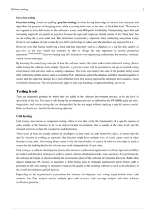 Software testing 7
Grey-box testing
Grey-box testing (American spelling: gray-box testing) involves having knowledge of internal data structures and
algorithms for purposes of designing tests, while executing those tests at the user, or black-box level. The tester is
not required to have full access to the software's source code.Wikipedia:Verifiability Manipulating input data and
formatting output do not qualify as grey-box, because the input and output are clearly outside of the "black box" that
we are calling the system under test. This distinction is particularly important when conducting integration testing
between two modules of code written by two different developers, where only the interfaces are exposed for test.
However, tests that require modifying a back-end data repository such as a database or a log file does qualify as
grey-box, as the user would not normally be able to change the data repository in normal production
operations.
[citation needed]
Grey-box testing may also include reverse engineering to determine, for instance, boundary
values or error messages.
By knowing the underlying concepts of how the software works, the tester makes better-informed testing choices
while testing the software from outside. Typically, a grey-box tester will be permitted to set up an isolated testing
environment with activities such as seeding a database. The tester can observe the state of the product being tested
after performing certain actions such as executing SQL statements against the database and then executing queries to
ensure that the expected changes have been reflected. Grey-box testing implements intelligent test scenarios, based
on limited information. This will particularly apply to data type handling, exception handling, and so on.
Testing levels
Tests are frequently grouped by where they are added in the software development process, or by the level of
specificity of the test. The main levels during the development process as defined by the SWEBOK guide are unit-,
integration-, and system testing that are distinguished by the test target without implying a specific process model.
Other test levels are classified by the testing objective.
Unit testing
Unit testing, also known as component testing, refers to tests that verify the functionality of a specific section of
code, usually at the function level. In an object-oriented environment, this is usually at the class level, and the
minimal unit tests include the constructors and destructors.
These types of tests are usually written by developers as they work on code (white-box style), to ensure that the
specific function is working as expected. One function might have multiple tests, to catch corner cases or other
branches in the code. Unit testing alone cannot verify the functionality of a piece of software, but rather is used to
assure that the building blocks the software uses work independently of each other.
Unit testing is a software development process that involves synchronized application of a broad spectrum of defect
prevention and detection strategies in order to reduce software development risks, time, and costs. It is performed by
the software developer or engineer during the construction phase of the software development lifecycle. Rather than
replace traditional QA focuses, it augments it. Unit testing aims to eliminate construction errors before code is
promoted to QA; this strategy is intended to increase the quality of the resulting software as well as the efficiency of
the overall development and QA process.
Depending on the organization's expectations for software development, unit testing might include static code
analysis, data flow analysis metrics analysis, peer code reviews, code coverage analysis and other software
verification practices.
 