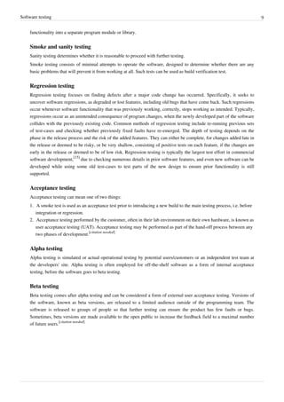 Software testing 9
functionality into a separate program module or library.
Smoke and sanity testing
Sanity testing determines whether it is reasonable to proceed with further testing.
Smoke testing consists of minimal attempts to operate the software, designed to determine whether there are any
basic problems that will prevent it from working at all. Such tests can be used as build verification test.
Regression testing
Regression testing focuses on finding defects after a major code change has occurred. Specifically, it seeks to
uncover software regressions, as degraded or lost features, including old bugs that have come back. Such regressions
occur whenever software functionality that was previously working, correctly, stops working as intended. Typically,
regressions occur as an unintended consequence of program changes, when the newly developed part of the software
collides with the previously existing code. Common methods of regression testing include re-running previous sets
of test-cases and checking whether previously fixed faults have re-emerged. The depth of testing depends on the
phase in the release process and the risk of the added features. They can either be complete, for changes added late in
the release or deemed to be risky, or be very shallow, consisting of positive tests on each feature, if the changes are
early in the release or deemed to be of low risk. Regression testing is typically the largest test effort in commercial
software development,
[15]
due to checking numerous details in prior software features, and even new software can be
developed while using some old test-cases to test parts of the new design to ensure prior functionality is still
supported.
Acceptance testing
Acceptance testing can mean one of two things:
1. A smoke test is used as an acceptance test prior to introducing a new build to the main testing process, i.e. before
integration or regression.
2. Acceptance testing performed by the customer, often in their lab environment on their own hardware, is known as
user acceptance testing (UAT). Acceptance testing may be performed as part of the hand-off process between any
two phases of development.
[citation needed]
Alpha testing
Alpha testing is simulated or actual operational testing by potential users/customers or an independent test team at
the developers' site. Alpha testing is often employed for off-the-shelf software as a form of internal acceptance
testing, before the software goes to beta testing.
Beta testing
Beta testing comes after alpha testing and can be considered a form of external user acceptance testing. Versions of
the software, known as beta versions, are released to a limited audience outside of the programming team. The
software is released to groups of people so that further testing can ensure the product has few faults or bugs.
Sometimes, beta versions are made available to the open public to increase the feedback field to a maximal number
of future users.
[citation needed]
 