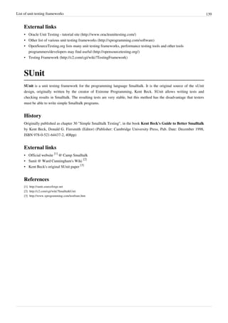 List of unit testing frameworks 139
External links
• Oracle Unit Testing - tutorial site (http://www.oracleunittesting.com/)
• Other list of various unit testing frameworks (http://xprogramming.com/software)
• OpenSourceTesting.org lists many unit testing frameworks, performance testing tools and other tools
programmers/developers may find useful (http://opensourcetesting.org/)
• Testing Framework (http://c2.com/cgi/wiki?TestingFramework)
SUnit
SUnit is a unit testing framework for the programming language Smalltalk. It is the original source of the xUnit
design, originally written by the creator of Extreme Programming, Kent Beck. SUnit allows writing tests and
checking results in Smalltalk. The resulting tests are very stable, but this method has the disadvantage that testers
must be able to write simple Smalltalk programs.
History
Originally published as chapter 30 "Simple Smalltalk Testing", in the book Kent Beck's Guide to Better Smalltalk
by Kent Beck, Donald G. Firesmith (Editor) (Publisher: Cambridge University Press, Pub. Date: December 1998,
ISBN 978-0-521-64437-2, 408pp)
External links
• Official website
[1]
@ Camp Smalltalk
• Sunit @ Ward Cunningham's Wiki
[2]
• Kent Beck's original SUnit paper
[3]
References
[1] http://sunit.sourceforge.net
[2] http://c2.com/cgi/wiki?SmalltalkUnit
[3] http://www.xprogramming.com/testfram.htm
 