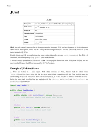 JUnit 140
JUnit
JUnit
Developer(s) Kent Beck, Erich Gamma, David Saff, Mike Clark (University of Calgary)
Stable release
4.11
[1]
/ November 14, 2012
Written in Java
Operating system Cross-platform
Type Unit testing tool
License Eclipse Public License
Website
junit.org
[99]
JUnit is a unit testing framework for the Java programming language. JUnit has been important in the development
of test-driven development, and is one of a family of unit testing frameworks which is collectively known as xUnit
that originated with SUnit.
JUnit is linked as a JAR at compile-time; the framework resides under package junit.framework for JUnit 3.8
and earlier, and under package org.junit for JUnit 4 and later.
A research survey performed in 2013 across 10,000 GitHub projects found that JUnit, along with slf4j-api, are the
most popular libraries. Each library was used by 30.7% of projects.
Example of JUnit test fixture
A JUnit test fixture is a Java object. With older versions of JUnit, fixtures had to inherit from
junit.framework.TestCase, but the new tests using JUnit 4 should not do this. Test methods must be
annotated by the @Test annotation. If the situation requires it, it is also possible to define a method to execute
before (or after) each (or all) of the test methods with the @Before (or @After) and @BeforeClass (or
@AfterClass) annotations.
import org.junit.*;
public class TestFoobar {
@BeforeClass
public static void setUpClass() throws Exception {
// Code executed before the first test method
}
@Before
public void setUp() throws Exception {
// Code executed before each test
}
@Test
public void testOneThing() {
// Code that tests one thing
}
 