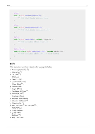 JUnit 141
@Test
public void testAnotherThing() {
// Code that tests another thing
}
@Test
public void testSomethingElse() {
// Code that tests something else
}
@After
public void tearDown() throws Exception {
// Code executed after each test
}
@AfterClass
public static void tearDownClass() throws Exception {
// Code executed after the last test method
}
}
Ports
JUnit alternatives have been written in other languages including:
• Actionscript (FlexUnit
[2]
)
• Ada (AUnit
[2]
)
• C (CUnit
[16]
)
• C# (NUnit)
• C++ (CPPUnit)
• Coldfusion (MXUnit)
• Erlang (EUnit
[3]
)
• Fortran (fUnit)
• Delphi (DUnit)
• Free Pascal (FPCUnit
[4]
)
• Haskell (HUnit
[5]
)
• JavaScript (JSUnit)
• Microsoft .NET (NUnit)
• Objective-C (OCUnit
[6]
)
• OCaml (OUnit
[7]
)
• Perl (Test::Class
[8]
and Test::Unit
[9]
)
• PHP (PHPUnit)
• Python (PyUnit)
• Qt (QTestLib)
• R (RUnit
[10]
)
• Ruby (Test::Unit)
 