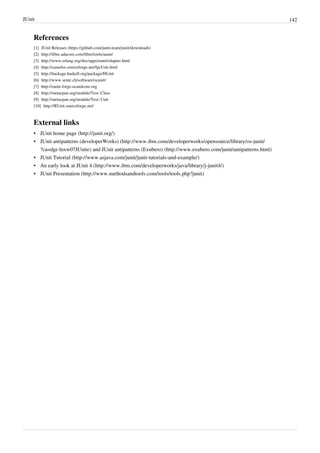 JUnit 142
References
[1] JUnit Releases (https://github.com/junit-team/junit/downloads)
[2] http://libre.adacore.com/libre/tools/aunit/
[3] http://www.erlang.org/doc/apps/eunit/chapter.html
[4] http://camelos.sourceforge.net/fpcUnit.html
[5] http://hackage.haskell.org/package/HUnit
[6] http://www.sente.ch/software/ocunit/
[7] http://ounit.forge.ocamlcore.org
[8] http://metacpan.org/module/Test::Class
[9] http://metacpan.org/module/Test::Unit
[10] http://RUnit.sourceforge.net/
External links
• JUnit home page (http://junit.org/)
• JUnit antipatterns (developerWorks) (http://www.ibm.com/developerworks/opensource/library/os-junit/
?ca=dgr-lnxw07JUnite) and JUnit antipatterns (Exubero) (http://www.exubero.com/junit/antipatterns.html)
• JUnit Tutorial (http://www.asjava.com/junit/junit-tutorials-and-example/)
• An early look at JUnit 4 (http://www.ibm.com/developerworks/java/library/j-junit4/)
• JUnit Presentation (http://www.methodsandtools.com/tools/tools.php?junit)
 