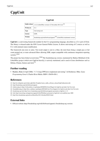 CppUnit 143
CppUnit
CppUnit
Stable release
1.13.2 (LibreOffice version) (12 November 2013) [±]
[1]
Written in C++
Type Unit testing tool
License LGPL
Website
freedesktop.org/wiki/Software/cppunit
[2]
(LibreOffice-maintained version)
CppUnit is a unit testing framework module for the C++ programming language, described as a C++ port of JUnit.
The library is released under the GNU Lesser General Public License. It allows unit-testing of C sources as well as
C++ with minimal source modification.
The framework runs tests in suites. Test result output is sent to a filter, the most basic being a simple pass or fail
count printed out, or more advanced filters allowing XML output compatible with continuous integration reporting
systems.
[3][4]
The project has been forked several times.
[5][6]
The freedesktop.org version, maintained by Markus Mohrhard of the
LibreOffice project (which uses CppUnit heavily), is actively maintained, and is used in Linux distributions such as
Debian, Ubuntu, Gentoo and Arch.
[7]
Further reading
• Madden, Blake (6 April 2006). "1.7: Using CPPUnit to implement unit testing". In Dickheiser, Mike. Game
Programming Gems 6. Charles River Media. ISBN 1-58450-450-1.
References
[1] http://en.wikipedia.org/w/index.php?title=Template:Latest_stable_software_release/CppUnit&action=edit
[2] http://freedesktop.org/wiki/Software/cppunit
[3] Jenkins plug-in (https://wiki.jenkins-ci.org/display/JENKINS/xUnit+Plugin) for CppUnit and other Unit Test tools
[4] SonarQube plug-in (http://docs.codehaus.org/display/SONAR/Unit+Test+Support) for CppUnit and other Unit Test tools
[5] freedesktop.org fork (http://www.freedesktop.org/wiki/Software/cppunit) presented as CppUnit v1.13
[6] fork (http://sourceforge.net/apps/trac/cppunit2/wiki/WikiStart) presented as CppUnit2; not modified since 2009
[7] http://lists.freedesktop.org/archives/libreoffice/2013-October/056919.html
External links
• Official website (http://freedesktop.org/wiki/Software/cppunit) (freedesktop.org version)
 