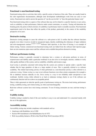 Software testing 10
Functional vs non-functional testing
Functional testing refers to activities that verify a specific action or function of the code. These are usually found in
the code requirements documentation, although some development methodologies work from use cases or user
stories. Functional tests tend to answer the question of "can the user do this" or "does this particular feature work."
Non-functional testing refers to aspects of the software that may not be related to a specific function or user action,
such as scalability or other performance, behavior under certain constraints, or security. Testing will determine the
breaking point, the point at which extremes of scalability or performance leads to unstable execution. Non-functional
requirements tend to be those that reflect the quality of the product, particularly in the context of the suitability
perspective of its users.
Destructive testing
Destructive testing attempts to cause the software or a sub-system to fail. It verifies that the software functions
properly even when it receives invalid or unexpected inputs, thereby establishing the robustness of input validation
and error-management routines.
[citation needed]
Software fault injection, in the form of fuzzing, is an example of
failure testing. Various commercial non-functional testing tools are linked from the software fault injection page;
there are also numerous open-source and free software tools available that perform destructive testing.
Software performance testing
Performance testing is generally executed to determine how a system or sub-system performs in terms of
responsiveness and stability under a particular workload. It can also serve to investigate, measure, validate or verify
other quality attributes of the system, such as scalability, reliability and resource usage.
Load testing is primarily concerned with testing that the system can continue to operate under a specific load,
whether that be large quantities of data or a large number of users. This is generally referred to as software
scalability. The related load testing activity of when performed as a non-functional activity is often referred to as
endurance testing. Volume testing is a way to test software functions even when certain components (for example a
file or database) increase radically in size. Stress testing is a way to test reliability under unexpected or rare
workloads. Stability testing (often referred to as load or endurance testing) checks to see if the software can
continuously function well in or above an acceptable period.
There is little agreement on what the specific goals of performance testing are. The terms load testing, performance
testing, scalability testing, and volume testing, are often used interchangeably.
Real-time software systems have strict timing constraints. To test if timing constraints are met, real-time testing is
used.
Usability testing
Usability testing is needed to check if the user interface is easy to use and understand. It is concerned mainly with
the use of the application.
Accessibility testing
Accessibility testing may include compliance with standards such as:
•• Americans with Disabilities Act of 1990
•• Section 508 Amendment to the Rehabilitation Act of 1973
• Web Accessibility Initiative (WAI) of the World Wide Web Consortium (W3C)
 