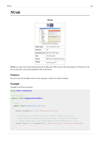 NUnit 145
NUnit
NUnit
NUnit 2.4.6 GUI on Windows
Stable release 2.6.3 / October 10, 2013
Written in C#
Operating system Microsoft .NET, Mono
Type Unit testing tool
License BSD-style (modified zlib license)
Website
www.nunit.org
[1]
NUnit is an open source unit testing framework for Microsoft .NET. It serves the same purpose as JUnit does in the
Java world, and is one of many programs in the xUnit family.
Features
Every test case can be added to one or more categories, to allow for selective running.
Example
Example of an NUnit test fixture:
using NUnit.Framework;
[TestFixture]
public class ExampleTestOfNUnit
{
[Test]
public void TestMultiplication()
{
Assert.AreEqual(8, 2*2, "Multiplication");
// Equivalently, since version 2.4 NUnit offers a new and
// more intuitive assertion syntax based on constraint objects
// [http://www.nunit.org/index.php?p=constraintModel&r=2.4.7]:
Assert.That(2*2, Is.EqualTo(4), "Multiplication constraint-based");
}
}
 