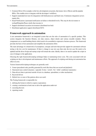 Test automation 154
• Common Driver (For example, in the Java development ecosystem, that means Ant or Maven and the popular
IDEs). This enables tests to integrate with the developers' workflows.
• Support unattended test runs for integration with build processes and batch runs. Continuous integration servers
require this.
• Email Notifications (automated notification on failure or threshold levels). This may be the test runner or
toolingWikipedia:Please clarify that executes it.
• Support distributed execution environment (distributed test bed)
• Distributed application support (distributed SUT)
Framework approach in automation
A test automation framework is an integrated system that sets the rules of automation of a specific product. This
system integrates the function libraries, test data sources, object details and various reusable modules. These
components act as small building blocks which need to be assembled to represent a business process. The framework
provides the basis of test automation and simplifies the automation effort.
The main advantage of a framework of assumptions, concepts and tools that provide support for automated software
testing is the low cost for maintenance. If there is change to any test case then only the test case file needs to be
updated and the driver Script and startup script will remain the same. Ideally, there is no need to update the scripts in
case of changes to the application.
Choosing the right framework/scripting technique helps in maintaining lower costs. The costs associated with test
scripting are due to development and maintenance efforts. The approach of scripting used during test automation has
effect on costs.
Various framework/scripting techniques are generally used:
1.1. Linear (procedural code, possibly generated by tools like those that use record and playback)
2. Structured (uses control structures - typically ‘if-else’, ‘switch’, ‘for’, ‘while’ conditions/ statements)
3. Data-driven (data is persisted outside of tests in a database, spreadsheet, or other mechanism)
4.4. Keyword-driven
5.5. Hybrid (two or more of the patterns above are used)
The Testing framework is responsible for:
1.1. defining the format in which to express expectations
2.2. creating a mechanism to hook into or drive the application under test
3.3. executing the tests
4.4. reporting results
 
