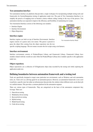 Test automation 155
Test automation interface
Test automation interface are platforms that provides a single workspace for incorporating multiple testing tools and
frameworks for System/Integration testing of application under test. The goal of Test Automation Interface is to
simplify the process of mapping tests to business criteria without coding coming in the way of the process. Test
automation interface are expected to improve the efficiency and flexibility of maintaining test scripts.
Test Automation Interface Model
Test Automation Interface consists of the following core modules:
•• Interface Engine
•• Interface Environment
•• Object Repository
Interface engine
Interface engines are built on top of Interface Environment. Interface
engine consists of a parser and a test runner. The parser is present to
parse the object files coming from the object repository into the test
specific scripting language. The test runner executes the test scripts using a test harness.
Interface environment
Interface environment consists of Product/Project Library and Framework Library. Framework Library have
modules related with the overall test suite while the Product/Project Library have modules specific to the application
under test.
Object repository
Object repositories are a collection of UI/Application object data recorded by the testing tool while exploring the
application under test.
Defining boundaries between automation framework and a testing tool
Tools are specifically designed to target some particular test environment, such as Windows and web automation
tools, etc. Tools serve as a driving agent for an automation process. However, an automation framework is not a tool
to perform a specific task, but rather an infrastructure that provides the solution where different tools can do their job
in a unified manner. This provides a common platform for the automation engineer.
There are various types of frameworks. They are categorized on the basis of the automation component they
leverage. These are:
1.1. Data-driven testing
2.2. Modularity-driven testing
3.3. Keyword-driven testing
4.4. Hybrid testing
5.5. Model-based testing
6.6. Code driven testing
 