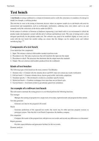 Test bench 157
Test bench
A test bench or testing workbench is a virtual environment used to verify the correctness or soundness of a design or
model, for example, a software product.
The term has its roots in the testing of electronic devices, where an engineer would sit at a lab bench with tools for
measurement and manipulation, such as oscilloscopes, multimeters, soldering irons, wire cutters, and so on, and
manually verify the correctness of the device under test (DUT).
In the context of software or firmware or hardware engineering, a test bench refers to an environment in which the
product under development is tested with the aid of software and hardware tools. The suite of testing tools is often
designed specifically for the product under test. The software may need to be modified slightly in some cases to
work with the test bench but careful coding can ensure that the changes can be undone easily and without
introducing bugs.
[1]
Components of a test bench
A test bench has four components:
1.1. Input: The entrance criteria or deliverables needed to perform work
2.2. Procedures to do: The tasks or processes that will transform the input into the output
3.3. Procedures to check: The processes that determine that the output meets the standards
4.4. Output: The exit criteria or deliverables produced from the workbench
Kinds of test benches
The following types of test bench are the most common: Test Benches
1. Stimulus only — Contains only the stimulus driver and DUT; does not contain any results verification.
2. Full test bench — Contains stimulus driver, known good results, and results comparison.
3. Simulator specific — The test bench is written in a simulator-specific format.
4. Hybrid test bench — Combines techniques from more than one test bench style.
5. Fast test bench — Test bench written to get ultimate speed from simulation.
An example of a software test bench
The tools used to automate the testing process in a test bench perform the following functions:
Test manager
Manages the running of program tests; keeps track of test data, expected results and program facilities tested.
Test data generator
Generates test data for the program to be tested.
Oracle
Generates predictions of the expected test results; the oracle may be either previous program versions or
prototype systems. Note that this is not Oracle Corporation, the database company.
File comparator
Compares the results of the program tests with previous test results and records any differences in a document.
Report generator
Provides report definition and generation facilities for the test results.
Dynamic analyzer
 