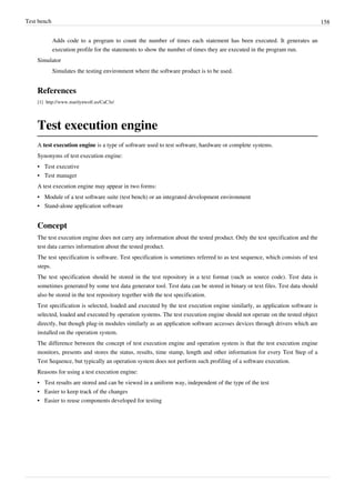 Test bench 158
Adds code to a program to count the number of times each statement has been executed. It generates an
execution profile for the statements to show the number of times they are executed in the program run.
Simulator
Simulates the testing environment where the software product is to be used.
References
[1] http://www.marilynwolf.us/CaC3e/
Test execution engine
A test execution engine is a type of software used to test software, hardware or complete systems.
Synonyms of test execution engine:
•• Test executive
•• Test manager
A test execution engine may appear in two forms:
• Module of a test software suite (test bench) or an integrated development environment
• Stand-alone application software
Concept
The test execution engine does not carry any information about the tested product. Only the test specification and the
test data carries information about the tested product.
The test specification is software. Test specification is sometimes referred to as test sequence, which consists of test
steps.
The test specification should be stored in the test repository in a text format (such as source code). Test data is
sometimes generated by some test data generator tool. Test data can be stored in binary or text files. Test data should
also be stored in the test repository together with the test specification.
Test specification is selected, loaded and executed by the test execution engine similarly, as application software is
selected, loaded and executed by operation systems. The test execution engine should not operate on the tested object
directly, but though plug-in modules similarly as an application software accesses devices through drivers which are
installed on the operation system.
The difference between the concept of test execution engine and operation system is that the test execution engine
monitors, presents and stores the status, results, time stamp, length and other information for every Test Step of a
Test Sequence, but typically an operation system does not perform such profiling of a software execution.
Reasons for using a test execution engine:
•• Test results are stored and can be viewed in a uniform way, independent of the type of the test
•• Easier to keep track of the changes
•• Easier to reuse components developed for testing
 