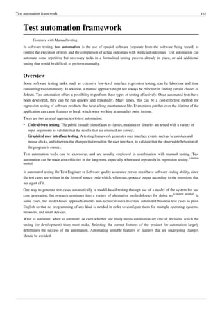 Test automation framework 162
Test automation framework
Compare with Manual testing.
In software testing, test automation is the use of special software (separate from the software being tested) to
control the execution of tests and the comparison of actual outcomes with predicted outcomes. Test automation can
automate some repetitive but necessary tasks in a formalized testing process already in place, or add additional
testing that would be difficult to perform manually.
Overview
Some software testing tasks, such as extensive low-level interface regression testing, can be laborious and time
consuming to do manually. In addition, a manual approach might not always be effective in finding certain classes of
defects. Test automation offers a possibility to perform these types of testing effectively. Once automated tests have
been developed, they can be run quickly and repeatedly. Many times, this can be a cost-effective method for
regression testing of software products that have a long maintenance life. Even minor patches over the lifetime of the
application can cause features to break which were working at an earlier point in time.
There are two general approaches to test automation:
• Code-driven testing. The public (usually) interfaces to classes, modules or libraries are tested with a variety of
input arguments to validate that the results that are returned are correct.
• Graphical user interface testing. A testing framework generates user interface events such as keystrokes and
mouse clicks, and observes the changes that result in the user interface, to validate that the observable behavior of
the program is correct.
Test automation tools can be expensive, and are usually employed in combination with manual testing. Test
automation can be made cost-effective in the long term, especially when used repeatedly in regression testing.
[citation
needed]
In automated testing the Test Engineer or Software quality assurance person must have software coding ability, since
the test cases are written in the form of source code which, when run, produce output according to the assertions that
are a part of it.
One way to generate test cases automatically is model-based testing through use of a model of the system for test
case generation, but research continues into a variety of alternative methodologies for doing so.
[citation needed]
In
some cases, the model-based approach enables non-technical users to create automated business test cases in plain
English so that no programming of any kind is needed in order to configure them for multiple operating systems,
browsers, and smart devices.
What to automate, when to automate, or even whether one really needs automation are crucial decisions which the
testing (or development) team must make. Selecting the correct features of the product for automation largely
determines the success of the automation. Automating unstable features or features that are undergoing changes
should be avoided.
 