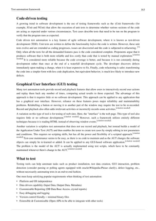 Test automation framework 163
Code-driven testing
A growing trend in software development is the use of testing frameworks such as the xUnit frameworks (for
example, JUnit and NUnit) that allow the execution of unit tests to determine whether various sections of the code
are acting as expected under various circumstances. Test cases describe tests that need to be run on the program to
verify that the program runs as expected.
Code driven test automation is a key feature of agile software development, where it is known as test-driven
development (TDD). Unit tests are written to define the functionality before the code is written. However, these unit
tests evolve and are extended as coding progresses, issues are discovered and the code is subjected to refactoring .
[1]
Only when all the tests for all the demanded features pass is the code considered complete. Proponents argue that it
produces software that is both more reliable and less costly than code that is tested by manual exploration.
[citation
needed]
It is considered more reliable because the code coverage is better, and because it is run constantly during
development rather than once at the end of a waterfall development cycle. The developer discovers defects
immediately upon making a change, when it is least expensive to fix. Finally, code refactoring is safer; transforming
the code into a simpler form with less code duplication, but equivalent behavior, is much less likely to introduce new
defects.
Graphical User Interface (GUI) testing
Many test automation tools provide record and playback features that allow users to interactively record user actions
and replay them back any number of times, comparing actual results to those expected. The advantage of this
approach is that it requires little or no software development. This approach can be applied to any application that
has a graphical user interface. However, reliance on these features poses major reliability and maintainability
problems. Relabelling a button or moving it to another part of the window may require the test to be re-recorded.
Record and playback also often adds irrelevant activities or incorrectly records some activities.
[citation needed]
A variation on this type of tool is for testing of web sites. Here, the "interface" is the web page. This type of tool also
requires little or no software development.
[citation needed]
However, such a framework utilizes entirely different
techniques because it is reading HTML instead of observing window events.
[citation needed]
Another variation is scriptless test automation that does not use record and playback, but instead builds a model of
the Application Under Test (AUT) and then enables the tester to create test cases by simply editing in test parameters
and conditions. This requires no scripting skills, but has all the power and flexibility of a scripted approach.
[citation
needed]
Test-case maintenance seems to be easy, as there is no code to maintain and as the AUT changes the software
objects can simply be re-learned or added. It can be applied to any GUI-based software application.
[citation needed]
The problem is the model of the AUT is actually implemented using test scripts, which have to be constantly
maintained whenever there's change to the AUT.
[citation needed]
What to test
Testing tools can help automate tasks such as product installation, test data creation, GUI interaction, problem
detection (consider parsing or polling agents equipped with oraclesWikipedia:Please clarify), defect logging, etc.,
without necessarily automating tests in an end-to-end fashion.
One must keep satisfying popular requirements when thinking of test automation:
• Platform and OS independence
• Data driven capability (Input Data, Output Data, Metadata)
• Customizable Reporting (DB Data Base Access, crystal reports)
•• Easy debugging and logging
• Version control friendly – minimal binary files
• Extensible & Customizable (Open APIs to be able to integrate with other tools)
 