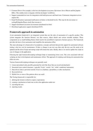 Test automation framework 164
• Common Driver (For example, in the Java development ecosystem, that means Ant or Maven and the popular
IDEs). This enables tests to integrate with the developers' workflows.
• Support unattended test runs for integration with build processes and batch runs. Continuous integration servers
require this.
• Email Notifications (automated notification on failure or threshold levels). This may be the test runner or
toolingWikipedia:Please clarify that executes it.
• Support distributed execution environment (distributed test bed)
• Distributed application support (distributed SUT)
Framework approach in automation
A test automation framework is an integrated system that sets the rules of automation of a specific product. This
system integrates the function libraries, test data sources, object details and various reusable modules. These
components act as small building blocks which need to be assembled to represent a business process. The framework
provides the basis of test automation and simplifies the automation effort.
The main advantage of a framework of assumptions, concepts and tools that provide support for automated software
testing is the low cost for maintenance. If there is change to any test case then only the test case file needs to be
updated and the driver Script and startup script will remain the same. Ideally, there is no need to update the scripts in
case of changes to the application.
Choosing the right framework/scripting technique helps in maintaining lower costs. The costs associated with test
scripting are due to development and maintenance efforts. The approach of scripting used during test automation has
effect on costs.
Various framework/scripting techniques are generally used:
1.1. Linear (procedural code, possibly generated by tools like those that use record and playback)
2. Structured (uses control structures - typically ‘if-else’, ‘switch’, ‘for’, ‘while’ conditions/ statements)
3. Data-driven (data is persisted outside of tests in a database, spreadsheet, or other mechanism)
4.4. Keyword-driven
5.5. Hybrid (two or more of the patterns above are used)
The Testing framework is responsible for:
1.1. defining the format in which to express expectations
2.2. creating a mechanism to hook into or drive the application under test
3.3. executing the tests
4.4. reporting results
 