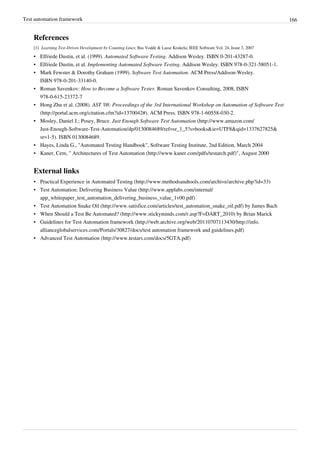 Test automation framework 166
References
[1] Learning Test-Driven Development by Counting Lines; Bas Vodde & Lasse Koskela; IEEE Software Vol. 24, Issue 3, 2007
• Elfriede Dustin, et al. (1999). Automated Software Testing. Addison Wesley. ISBN 0-201-43287-0.
• Elfriede Dustin, et al. Implementing Automated Software Testing. Addison Wesley. ISBN 978-0-321-58051-1.
• Mark Fewster & Dorothy Graham (1999). Software Test Automation. ACM Press/Addison-Wesley.
ISBN 978-0-201-33140-0.
• Roman Savenkov: How to Become a Software Tester. Roman Savenkov Consulting, 2008, ISBN
978-0-615-23372-7
• Hong Zhu et al. (2008). AST '08: Proceedings of the 3rd International Workshop on Automation of Software Test
(http://portal.acm.org/citation.cfm?id=1370042#). ACM Press. ISBN 978-1-60558-030-2.
• Mosley, Daniel J.; Posey, Bruce. Just Enough Software Test Automation (http://www.amazon.com/
Just-Enough-Software-Test-Automation/dp/0130084689/ref=sr_1_5?s=books&ie=UTF8&qid=1337627825&
sr=1-5). ISBN 0130084689.
•• Hayes, Linda G., "Automated Testing Handbook", Software Testing Institute, 2nd Edition, March 2004
• Kaner, Cem, " Architectures of Test Automation (http://www.kaner.com/pdfs/testarch.pdf)", August 2000
External links
• Practical Experience in Automated Testing (http://www.methodsandtools.com/archive/archive.php?id=33)
• Test Automation: Delivering Business Value (http://www.applabs.com/internal/
app_whitepaper_test_automation_delivering_business_value_1v00.pdf)
• Test Automation Snake Oil (http://www.satisfice.com/articles/test_automation_snake_oil.pdf) by James Bach
• When Should a Test Be Automated? (http://www.stickyminds.com/r.asp?F=DART_2010) by Brian Marick
• Guidelines for Test Automation framework (http://web.archive.org/web/20110707113430/http://info.
allianceglobalservices.com/Portals/30827/docs/test automation framework and guidelines.pdf)
• Advanced Test Automation (http://www.testars.com/docs/5GTA.pdf)
 