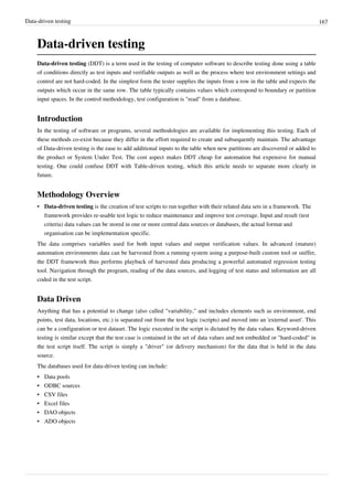 Data-driven testing 167
Data-driven testing
Data-driven testing (DDT) is a term used in the testing of computer software to describe testing done using a table
of conditions directly as test inputs and verifiable outputs as well as the process where test environment settings and
control are not hard-coded. In the simplest form the tester supplies the inputs from a row in the table and expects the
outputs which occur in the same row. The table typically contains values which correspond to boundary or partition
input spaces. In the control methodology, test configuration is "read" from a database.
Introduction
In the testing of software or programs, several methodologies are available for implementing this testing. Each of
these methods co-exist because they differ in the effort required to create and subsequently maintain. The advantage
of Data-driven testing is the ease to add additional inputs to the table when new partitions are discovered or added to
the product or System Under Test. The cost aspect makes DDT cheap for automation but expensive for manual
testing. One could confuse DDT with Table-driven testing, which this article needs to separate more clearly in
future.
Methodology Overview
• Data-driven testing is the creation of test scripts to run together with their related data sets in a framework. The
framework provides re-usable test logic to reduce maintenance and improve test coverage. Input and result (test
criteria) data values can be stored in one or more central data sources or databases, the actual format and
organisation can be implementation specific.
The data comprises variables used for both input values and output verification values. In advanced (mature)
automation environments data can be harvested from a running system using a purpose-built custom tool or sniffer,
the DDT framework thus performs playback of harvested data producing a powerful automated regression testing
tool. Navigation through the program, reading of the data sources, and logging of test status and information are all
coded in the test script.
Data Driven
Anything that has a potential to change (also called "variability," and includes elements such as environment, end
points, test data, locations, etc.) is separated out from the test logic (scripts) and moved into an 'external asset'. This
can be a configuration or test dataset. The logic executed in the script is dictated by the data values. Keyword-driven
testing is similar except that the test case is contained in the set of data values and not embedded or "hard-coded" in
the test script itself. The script is simply a "driver" (or delivery mechanism) for the data that is held in the data
source.
The databases used for data-driven testing can include:
• Data pools
• ODBC sources
• CSV files
• Excel files
• DAO objects
• ADO objects
 