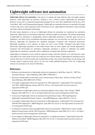 Lightweight software test automation 172
Lightweight software test automation
Lightweight software test automation is the process of creating and using relatively short and simple computer
programs, called lightweight test harnesses, designed to test a software system. Lightweight test automation
harnesses are not tied to a particular programming language but are most often implemented with the Java, Perl,
Visual Basic .NET, and C# programming languages. Lightweight test automation harnesses are generally four pages
of source code or less, and are generally written in four hours or less. Lightweight test automation is often associated
with Agile software development methodology.
The three major alternatives to the use of lightweight software test automation are commercial test automation
frameworks, Open Source test automation frameworks, and heavyweight test automation. The primary disadvantage
of lightweight test automation is manageability. Because lightweight automation is relatively quick and easy to
implement, a test effort can be overwhelmed with harness programs, test case data files, test result files, and so on.
However, lightweight test automation has significant advantages. Compared with commercial frameworks,
lightweight automation is less expensive in initial cost and is more flexible. Compared with Open Source
frameworks, lightweight automation is more stable because there are fewer updates and external dependencies.
Compared with heavyweight test automation, lightweight automation is quicker to implement and modify.
Lightweight test automation is generally used to complement, not replace these alternative approaches.
Lightweight test automation is most useful for regression testing, where the intention is to verify that new source
code added to the system under test has not created any new software failures. Lightweight test automation may be
used for other areas of software testing such as performance testing, stress testing, load testing, security testing, code
coverage analysis, mutation testing, and so on. The most widely published proponent of the use of lightweight
software test automation is Dr. James D. McCaffrey.
References
•• Definition and characteristics of lightweight software test automation in: McCaffrey, James D., ".NET Test
Automation Recipes", Apress Publishing, 2006. ISBN 1-59059-663-3.
•• Discussion of lightweight test automation versus manual testing in: Patton, Ron, "Software Testing, 2nd ed.",
Sams Publishing, 2006. ISBN 0-672-32798-8.
• An example of lightweight software test automation for .NET applications: "Lightweight UI Test Automation
with .NET", MSDN Magazine, January 2005 (Vol. 20, No. 1). See http://msdn2.microsoft.com/en-us/
magazine/cc163864.aspx.
• A demonstration of lightweight software test automation applied to stress testing: "Stress Testing", MSDN
Magazine, May 2006 (Vol. 21, No. 6). See http://msdn2.microsoft.com/en-us/magazine/cc163613.aspx.
•• A discussion of lightweight software test automation for performance testing: "Web App Diagnostics:
Lightweight Automated Performance Analysis", asp.netPRO Magazine, August 2005 (Vol. 4, No. 8).
• An example of lightweight software test automation for Web applications: "Lightweight UI Test Automation for
ASP.NET Web Applications", MSDN Magazine, April 2005 (Vol. 20, No. 4). See http://msdn2.microsoft.com/
en-us/magazine/cc163814.aspx.
• A technique for mutation testing using lightweight software test automation: "Mutant Power: Create a Simple
Mutation Testing System with the .NET Framework", MSDN Magazine, April 2006 (Vol. 21, No. 5). See http://
msdn2.microsoft.com/en-us/magazine/cc163619.aspx.
• An investigation of lightweight software test automation in a scripting environment: "Lightweight Testing with
Windows PowerShell", MSDN Magazine, May 2007 (Vol. 22, No. 5). See http://msdn2.microsoft.com/en-us/
magazine/cc163430.aspx.
 