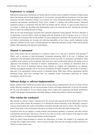 Software testing controversies 174
Exploratory vs. scripted
Exploratory testing means simultaneous test design and test execution with an emphasis on learning. Scripted testing
means that learning and test design happen prior to test execution, and quite often the learning has to be done again
during test execution. Exploratory testing is very common, but in most writing and training about testing it is barely
mentioned and generally misunderstood. Some writers consider it a primary and essential practice. Structured
exploratory testing is a compromise when the testers are familiar with the software. A vague test plan, known as a
test charter, is written up, describing what functionalities need to be tested but not how, allowing the individual
testers to choose the method and steps of testing.
There are two main disadvantages associated with a primarily exploratory testing approach. The first is that there is
no opportunity to prevent defects, which can happen when the designing of tests in advance serves as a form of
structured static testing that often reveals problems in system requirements and design. The second is that, even with
test charters, demonstrating test coverage and achieving repeatability of tests using a purely exploratory testing
approach is difficult. For this reason, a blended approach of scripted and exploratory testing is often used to reap the
benefits while mitigating each approach's disadvantages.
Manual vs. automated
Some writers believe that test automation is so expensive relative to its value that it should be used sparingly.
[2]
Others, such as advocates of agile development, recommend automating 100% of all tests. A challenge with
automation is that automated testing requires automated test oracles (an oracle is a mechanism or principle by which
a problem in the software can be recognized). Such tools have value in load testing software (by signing on to an
application with hundreds or thousands of instances simultaneously), or in checking for intermittent errors in
software. The success of automated software testing depends on complete and comprehensive test planning.
Software development strategies such as test-driven development are highly compatible with the idea of devoting a
large part of an organization's testing resources to automated testing. Many large software organizations perform
automated testing. Some have developed their own automated testing environments specifically for internal
development, and not for resale.
Software design vs. software implementation
Ideally, software testers should not be limited only to testing software implementation, but also to testing software
design. With this assumption, the role and involvement of testers will change dramatically. In such an environment,
the test cycle will change too. To test software design, testers would review requirement and design specifications
together with designer and programmer, potentially helping to identify bugs earlier in software development.
Who watches the watchmen?
One principle in software testing is summed up by the classical Latin question posed by Juvenal: Quis Custodiet
Ipsos Custodes (Who watches the watchmen?), or is alternatively referred informally, as the "Heisenbug" concept (a
common misconception that confuses Heisenberg's uncertainty principle with observer effect). The idea is that any
form of observation is also an interaction, that the act of testing can also affect that which is being tested.
In practical terms the test engineer is testing software (and sometimes hardware or firmware) with other software
(and hardware and firmware). The process can fail in ways that are not the result of defects in the target but rather
result from defects in (or indeed intended features of) the testing tool.
There are metrics being developed to measure the effectiveness of testing. One method is by analyzing code
coverage (this is highly controversial) - where everyone can agree what areas are not being covered at all and try to
improve coverage in these areas.
 