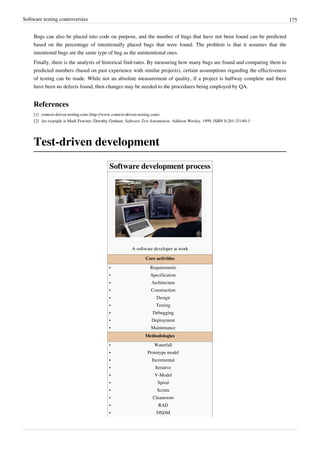 Software testing controversies 175
Bugs can also be placed into code on purpose, and the number of bugs that have not been found can be predicted
based on the percentage of intentionally placed bugs that were found. The problem is that it assumes that the
intentional bugs are the same type of bug as the unintentional ones.
Finally, there is the analysis of historical find-rates. By measuring how many bugs are found and comparing them to
predicted numbers (based on past experience with similar projects), certain assumptions regarding the effectiveness
of testing can be made. While not an absolute measurement of quality, if a project is halfway complete and there
have been no defects found, then changes may be needed to the procedures being employed by QA.
References
[1] context-driven-testing.com (http://www.context-driven-testing.com)
[2] An example is Mark Fewster, Dorothy Graham: Software Test Automation. Addison Wesley, 1999, ISBN 0-201-33140-3
Test-driven development
Software development process
A software developer at work
Core activities
•• Requirements
•• Specification
•• Architecture
•• Construction
•• Design
•• Testing
•• Debugging
•• Deployment
•• Maintenance
Methodologies
•• Waterfall
•• Prototype model
•• Incremental
•• Iterative
•• V-Model
•• Spiral
•• Scrum
•• Cleanroom
•• RAD
•• DSDM
 