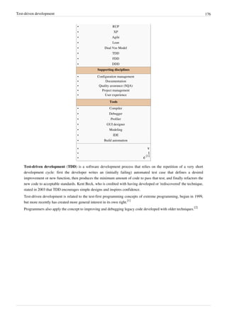 Test-driven development 176
•• RUP
•• XP
•• Agile
•• Lean
•• Dual Vee Model
•• TDD
•• FDD
•• DDD
Supporting disciplines
•• Configuration management
•• Documentation
•• Quality assurance (SQA)
•• Project management
•• User experience
Tools
•• Compiler
•• Debugger
•• Profiler
•• GUI designer
•• Modeling
•• IDE
•• Build automation
•• v
•• t
• e [1]
Test-driven development (TDD) is a software development process that relies on the repetition of a very short
development cycle: first the developer writes an (initially failing) automated test case that defines a desired
improvement or new function, then produces the minimum amount of code to pass that test, and finally refactors the
new code to acceptable standards. Kent Beck, who is credited with having developed or 'rediscovered' the technique,
stated in 2003 that TDD encourages simple designs and inspires confidence.
Test-driven development is related to the test-first programming concepts of extreme programming, begun in 1999,
but more recently has created more general interest in its own right.
[1]
Programmers also apply the concept to improving and debugging legacy code developed with older techniques.
[2]
 