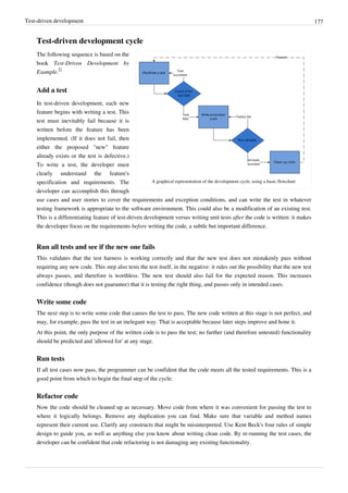 Test-driven development 177
Test-driven development cycle
A graphical representation of the development cycle, using a basic flowchart
The following sequence is based on the
book Test-Driven Development by
Example.
[]
Add a test
In test-driven development, each new
feature begins with writing a test. This
test must inevitably fail because it is
written before the feature has been
implemented. (If it does not fail, then
either the proposed "new" feature
already exists or the test is defective.)
To write a test, the developer must
clearly understand the feature's
specification and requirements. The
developer can accomplish this through
use cases and user stories to cover the requirements and exception conditions, and can write the test in whatever
testing framework is appropriate to the software environment. This could also be a modification of an existing test.
This is a differentiating feature of test-driven development versus writing unit tests after the code is written: it makes
the developer focus on the requirements before writing the code, a subtle but important difference.
Run all tests and see if the new one fails
This validates that the test harness is working correctly and that the new test does not mistakenly pass without
requiring any new code. This step also tests the test itself, in the negative: it rules out the possibility that the new test
always passes, and therefore is worthless. The new test should also fail for the expected reason. This increases
confidence (though does not guarantee) that it is testing the right thing, and passes only in intended cases.
Write some code
The next step is to write some code that causes the test to pass. The new code written at this stage is not perfect, and
may, for example, pass the test in an inelegant way. That is acceptable because later steps improve and hone it.
At this point, the only purpose of the written code is to pass the test; no further (and therefore untested) functionality
should be predicted and 'allowed for' at any stage.
Run tests
If all test cases now pass, the programmer can be confident that the code meets all the tested requirements. This is a
good point from which to begin the final step of the cycle.
Refactor code
Now the code should be cleaned up as necessary. Move code from where it was convenient for passing the test to
where it logically belongs. Remove any duplication you can find. Make sure that variable and method names
represent their current use. Clarify any constructs that might be misinterpreted. Use Kent Beck's four rules of simple
design to guide you, as well as anything else you know about writing clean code. By re-running the test cases, the
developer can be confident that code refactoring is not damaging any existing functionality.
 