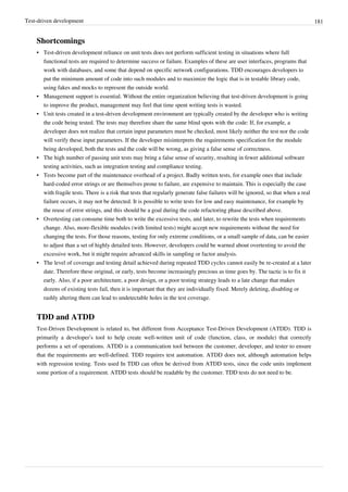 Test-driven development 181
Shortcomings
• Test-driven development reliance on unit tests does not perform sufficient testing in situations where full
functional tests are required to determine success or failure. Examples of these are user interfaces, programs that
work with databases, and some that depend on specific network configurations. TDD encourages developers to
put the minimum amount of code into such modules and to maximize the logic that is in testable library code,
using fakes and mocks to represent the outside world.
•• Management support is essential. Without the entire organization believing that test-driven development is going
to improve the product, management may feel that time spent writing tests is wasted.
•• Unit tests created in a test-driven development environment are typically created by the developer who is writing
the code being tested. The tests may therefore share the same blind spots with the code: If, for example, a
developer does not realize that certain input parameters must be checked, most likely neither the test nor the code
will verify these input parameters. If the developer misinterprets the requirements specification for the module
being developed, both the tests and the code will be wrong, as giving a false sense of correctness.
• The high number of passing unit tests may bring a false sense of security, resulting in fewer additional software
testing activities, such as integration testing and compliance testing.
• Tests become part of the maintenance overhead of a project. Badly written tests, for example ones that include
hard-coded error strings or are themselves prone to failure, are expensive to maintain. This is especially the case
with fragile tests. There is a risk that tests that regularly generate false failures will be ignored, so that when a real
failure occurs, it may not be detected. It is possible to write tests for low and easy maintenance, for example by
the reuse of error strings, and this should be a goal during the code refactoring phase described above.
• Overtesting can consume time both to write the excessive tests, and later, to rewrite the tests when requirements
change. Also, more-flexible modules (with limited tests) might accept new requirements without the need for
changing the tests. For those reasons, testing for only extreme conditions, or a small sample of data, can be easier
to adjust than a set of highly detailed tests. However, developers could be warned about overtesting to avoid the
excessive work, but it might require advanced skills in sampling or factor analysis.
•• The level of coverage and testing detail achieved during repeated TDD cycles cannot easily be re-created at a later
date. Therefore these original, or early, tests become increasingly precious as time goes by. The tactic is to fix it
early. Also, if a poor architecture, a poor design, or a poor testing strategy leads to a late change that makes
dozens of existing tests fail, then it is important that they are individually fixed. Merely deleting, disabling or
rashly altering them can lead to undetectable holes in the test coverage.
TDD and ATDD
Test-Driven Development is related to, but different from Acceptance Test-Driven Development (ATDD). TDD is
primarily a developer’s tool to help create well-written unit of code (function, class, or module) that correctly
performs a set of operations. ATDD is a communication tool between the customer, developer, and tester to ensure
that the requirements are well-defined. TDD requires test automation. ATDD does not, although automation helps
with regression testing. Tests used In TDD can often be derived from ATDD tests, since the code units implement
some portion of a requirement. ATDD tests should be readable by the customer. TDD tests do not need to be.
 
