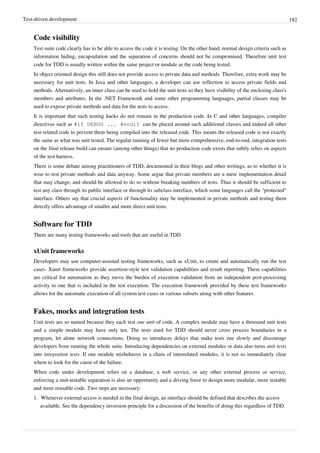 Test-driven development 182
Code visibility
Test suite code clearly has to be able to access the code it is testing. On the other hand, normal design criteria such as
information hiding, encapsulation and the separation of concerns should not be compromised. Therefore unit test
code for TDD is usually written within the same project or module as the code being tested.
In object oriented design this still does not provide access to private data and methods. Therefore, extra work may be
necessary for unit tests. In Java and other languages, a developer can use reflection to access private fields and
methods. Alternatively, an inner class can be used to hold the unit tests so they have visibility of the enclosing class's
members and attributes. In the .NET Framework and some other programming languages, partial classes may be
used to expose private methods and data for the tests to access.
It is important that such testing hacks do not remain in the production code. In C and other languages, compiler
directives such as #if DEBUG ... #endif can be placed around such additional classes and indeed all other
test-related code to prevent them being compiled into the released code. This means the released code is not exactly
the same as what was unit tested. The regular running of fewer but more comprehensive, end-to-end, integration tests
on the final release build can ensure (among other things) that no production code exists that subtly relies on aspects
of the test harness.
There is some debate among practitioners of TDD, documented in their blogs and other writings, as to whether it is
wise to test private methods and data anyway. Some argue that private members are a mere implementation detail
that may change, and should be allowed to do so without breaking numbers of tests. Thus it should be sufficient to
test any class through its public interface or through its subclass interface, which some languages call the "protected"
interface. Others say that crucial aspects of functionality may be implemented in private methods and testing them
directly offers advantage of smaller and more direct unit tests.
Software for TDD
There are many testing frameworks and tools that are useful in TDD
xUnit frameworks
Developers may use computer-assisted testing frameworks, such as xUnit, to create and automatically run the test
cases. Xunit frameworks provide assertion-style test validation capabilities and result reporting. These capabilities
are critical for automation as they move the burden of execution validation from an independent post-processing
activity to one that is included in the test execution. The execution framework provided by these test frameworks
allows for the automatic execution of all system test cases or various subsets along with other features.
Fakes, mocks and integration tests
Unit tests are so named because they each test one unit of code. A complex module may have a thousand unit tests
and a simple module may have only ten. The tests used for TDD should never cross process boundaries in a
program, let alone network connections. Doing so introduces delays that make tests run slowly and discourage
developers from running the whole suite. Introducing dependencies on external modules or data also turns unit tests
into integration tests. If one module misbehaves in a chain of interrelated modules, it is not so immediately clear
where to look for the cause of the failure.
When code under development relies on a database, a web service, or any other external process or service,
enforcing a unit-testable separation is also an opportunity and a driving force to design more modular, more testable
and more reusable code. Two steps are necessary:
1. Whenever external access is needed in the final design, an interface should be defined that describes the access
available. See the dependency inversion principle for a discussion of the benefits of doing this regardless of TDD.
 