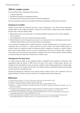 Test-driven development 184
TDD for complex systems
Exercising TDD on large, challenging systems requires:
•• A modular architecture.
•• Well-defined components with published interfaces.
•• Disciplined system layering with maximization of platform independence.
These proven practices yield increased testability and facilitate the application of build and test automation.
Designing for testability
Complex systems require an architecture that meets a range of requirements. A key subset of these requirements
includes support for the complete and effective testing of the system. Effective modular design yields components
that share traits essential for effective TDD.
•• High Cohesion ensures each unit provides a set of related capabilities and makes the tests of those capabilities
easier to maintain.
•• Low Coupling allows each unit to be effectively tested in isolation.
•• Published Interfaces restrict Component access and serve as contact points for tests, facilitating test creation and
ensuring the highest fidelity between test and production unit configuration.
A key technique for building effective modular architecture is Scenario Modeling where a set of sequence chart is
constructed, each one focusing on a single system-level execution scenario. The Scenario Model provides an
excellent vehicle for creating the strategy of interactions between components in response to a specific stimulus.
Each of these Scenario Models serves as a rich set of requirements for the services or functions that a component
must provide, and it also dictates the order that these components and services interact together. Scenario modeling
can greatly facilitate the construction of TDD tests for a complex system.
Managing tests for large teams
In a larger system the impact of poor component quality is magnified by the complexity of interactions. This
magnification makes the benefits of TDD accrue even faster in the context of larger projects. However, the
complexity of the total population of tests can become a problem in itself, eroding potential gains. It sounds simple,
but a key initial step is to recognize that test code is also important software and should be produced and maintained
with the same rigor as the production code.
Creating and managing the architecture of test software within a complex system is just as important as the core
product architecture. Test drivers interact with the UUT, test doubles and the unit test framework.
References
[1] Newkirk, JW and Vorontsov, AA. Test-Driven Development in Microsoft .NET, Microsoft Press, 2004.
[2][2] Feathers, M. Working Effectively with Legacy Code, Prentice Hall, 2004
[3][3] Koskela, L. "Test Driven: TDD and Acceptance TDD for Java Developers", Manning Publications, 2007
[4][4] Madeyski, L. "Test-Driven Development - An Empirical Evaluation of Agile Practice", Springer, 2010, ISBN 978-3-642-04287-4, pp. 1-245.
DOI: 978-3-642-04288-1
[5] The impact of Test-First programming on branch coverage and mutation score indicator of unit tests: An experiment. (http://madeyski.
e-informatyka.pl/download/Madeyski10c.pdf) by L. Madeyski Information & Software Technology 52(2): 169-184 (2010)
[6] On the Effects of Pair Programming on Thoroughness and Fault-Finding Effectiveness of Unit Tests (http://madeyski.e-informatyka.pl/
download/Madeyski07.pdf) by L. Madeyski PROFES 2007: 207-221
[7] Impact of pair programming on thoroughness and fault detection effectiveness of unit test suites. (http://madeyski.e-informatyka.pl/
download/Madeyski08.pdf) by L. Madeyski Software Process: Improvement and Practice 13(3): 281-295 (2008)
 